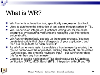 What is WR?
 WinRunner is automation tool, specifically a regression test tool.
 Used to automate the execution of test ...