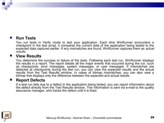  Run Tests
You run tests in Verify mode to test your application. Each time WinRunner encounters a
checkpoint in the test...