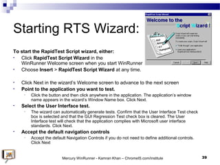 Starting RTS Wizard:
To start the RapidTest Script wizard, either:
• Click RapidTest Script Wizard in the
WinRunner Welcom...