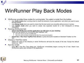 WinRunner Play Back Modes
 WinRunner provides three modes for running tests. You select a mode from the toolbar.
 Use Ve...