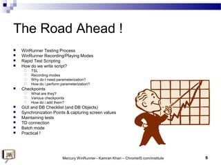 The Road Ahead !
 WinRunner Testing Process
 WinRunner Recording/Playing Modes
 Rapid Test Scripting
 How do we write ...