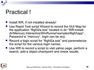 Practical !
 Install WR, if not installed already!
 Use Rapid Test script Wizard to record the GUI Map for
the applicati...