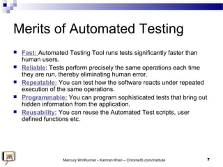 Merits of Automated Testing
 Fast: Automated Testing Tool runs tests significantly faster than
human users.
 Reliable: T...