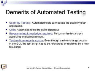 Demerits of Automated Testing
 Usability Testing: Automated tools cannot rate the usability of an
application.
 Cost: Au...