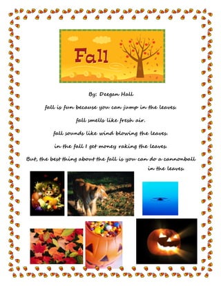By: Deegan Hall
fall is fun because you can jump in the leaves.
fall smells like fresh air.
fall sounds like wind blowing the leaves.
in the fall I get money raking the leaves.
But, the best thing about the fall is you can do a cannonball
in the leaves.