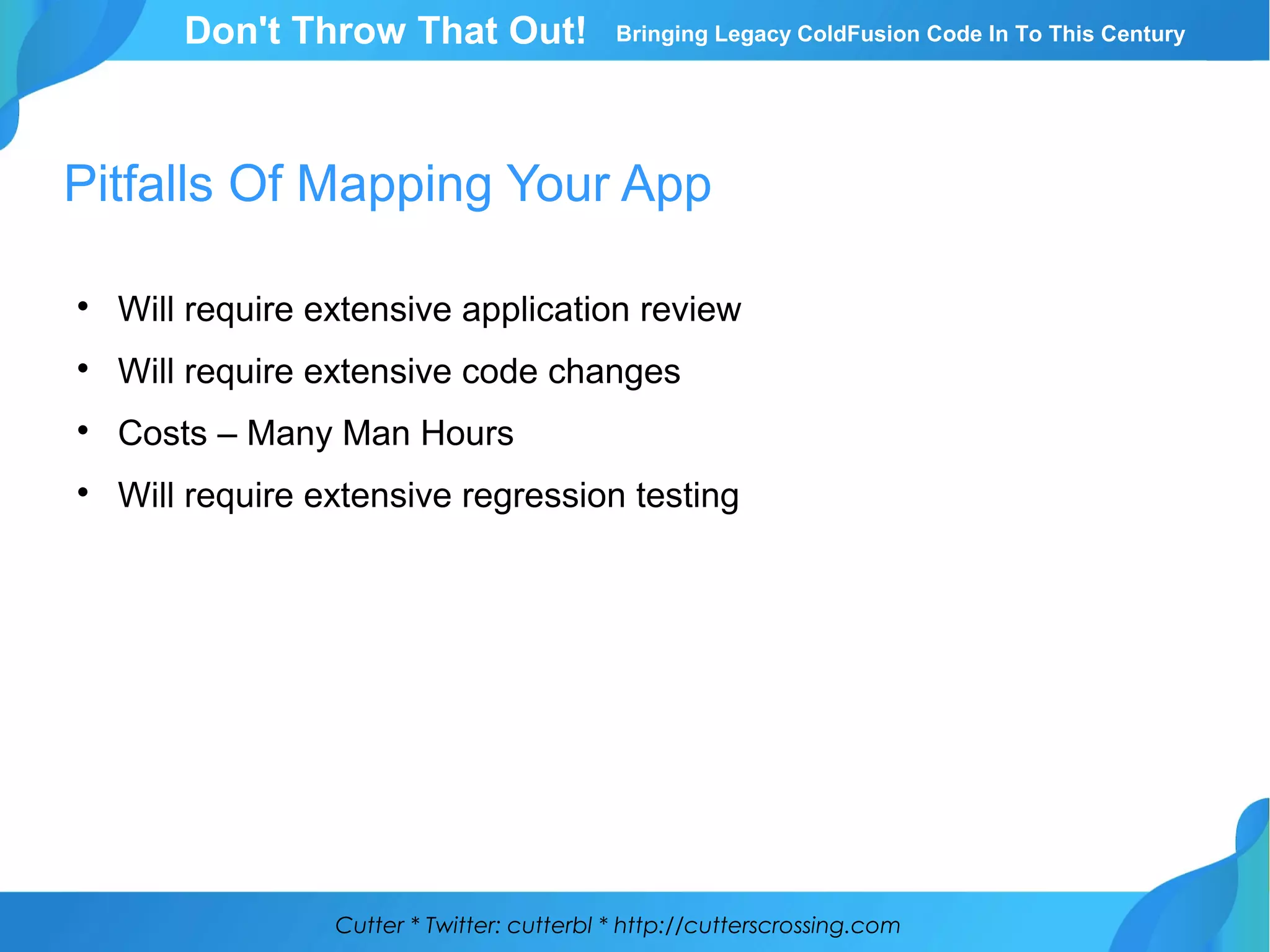 Cutter * Twitter: cutterbl * http://cutterscrossing.com
Don't Throw That Out! Bringing Legacy ColdFusion Code In To This Century
Pitfalls Of Mapping Your App

Will require extensive application review

Will require extensive code changes

Costs – Many Man Hours

Will require extensive regression testing
 