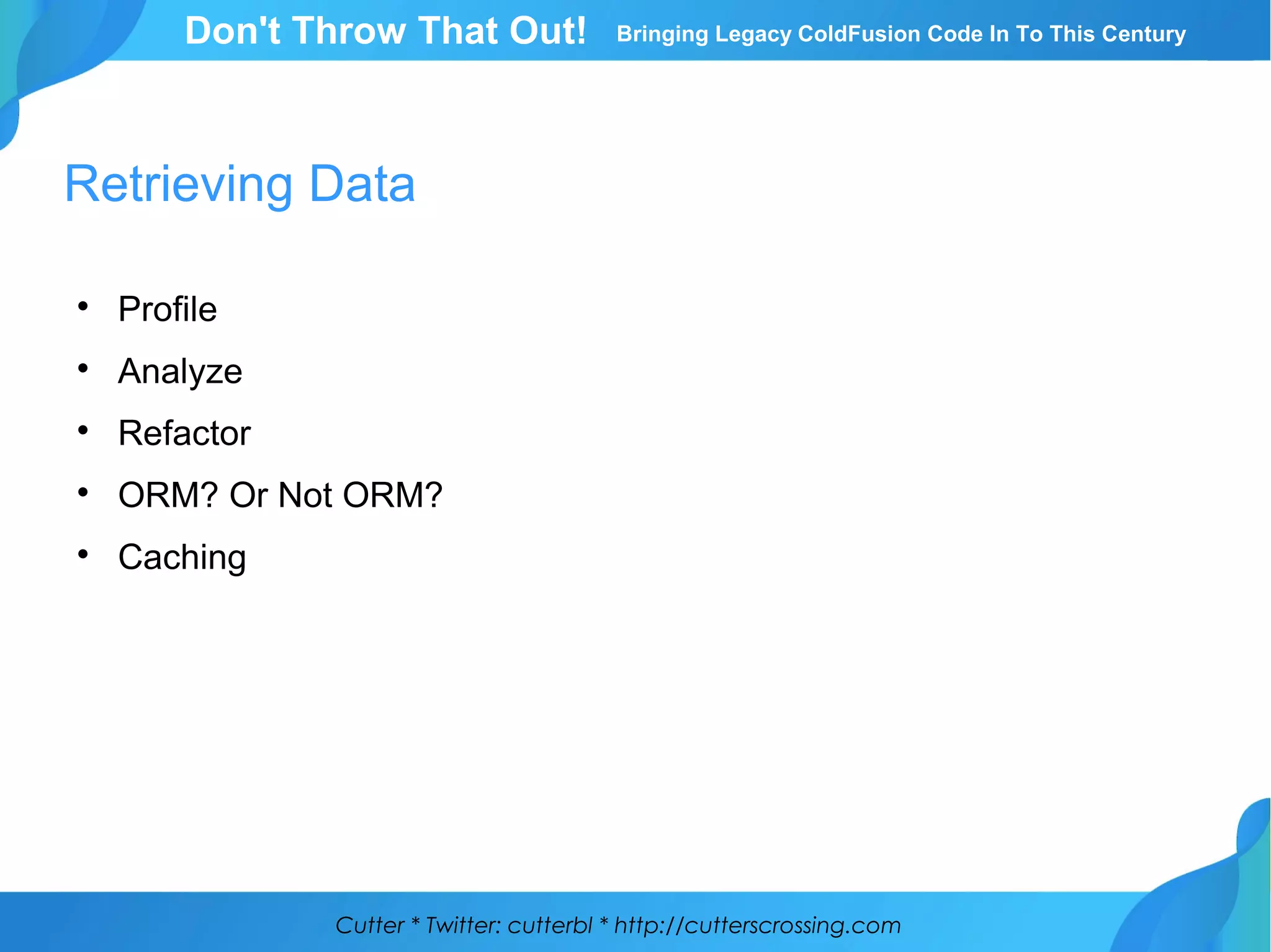 Cutter * Twitter: cutterbl * http://cutterscrossing.com
Don't Throw That Out! Bringing Legacy ColdFusion Code In To This Century
Retrieving Data

Profile

Analyze

Refactor

ORM? Or Not ORM?

Caching
 