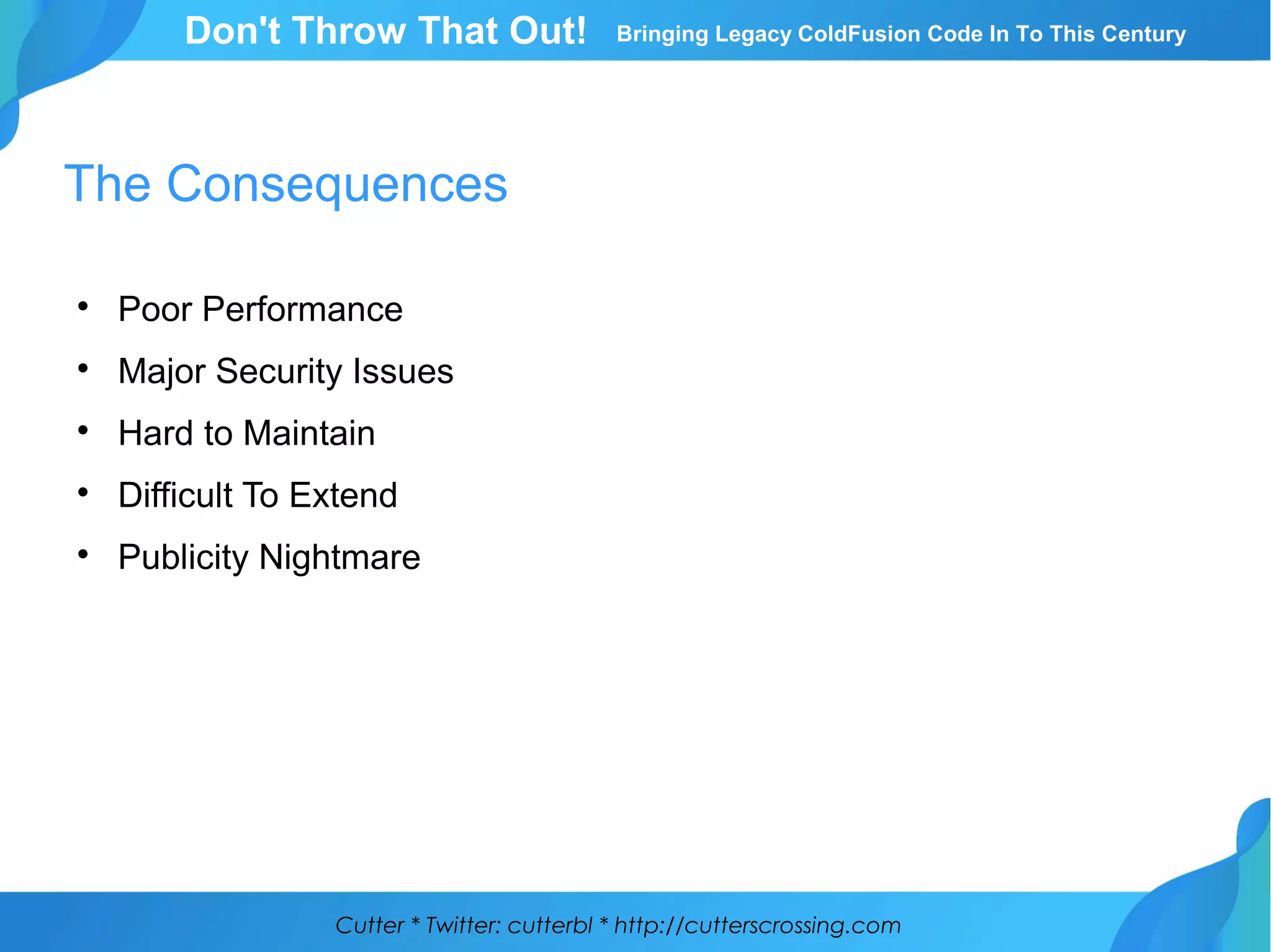 Cutter * Twitter: cutterbl * http://cutterscrossing.com
Don't Throw That Out! Bringing Legacy ColdFusion Code In To This Century
The Consequences

Poor Performance

Major Security Issues

Hard to Maintain

Difficult To Extend

Publicity Nightmare
 