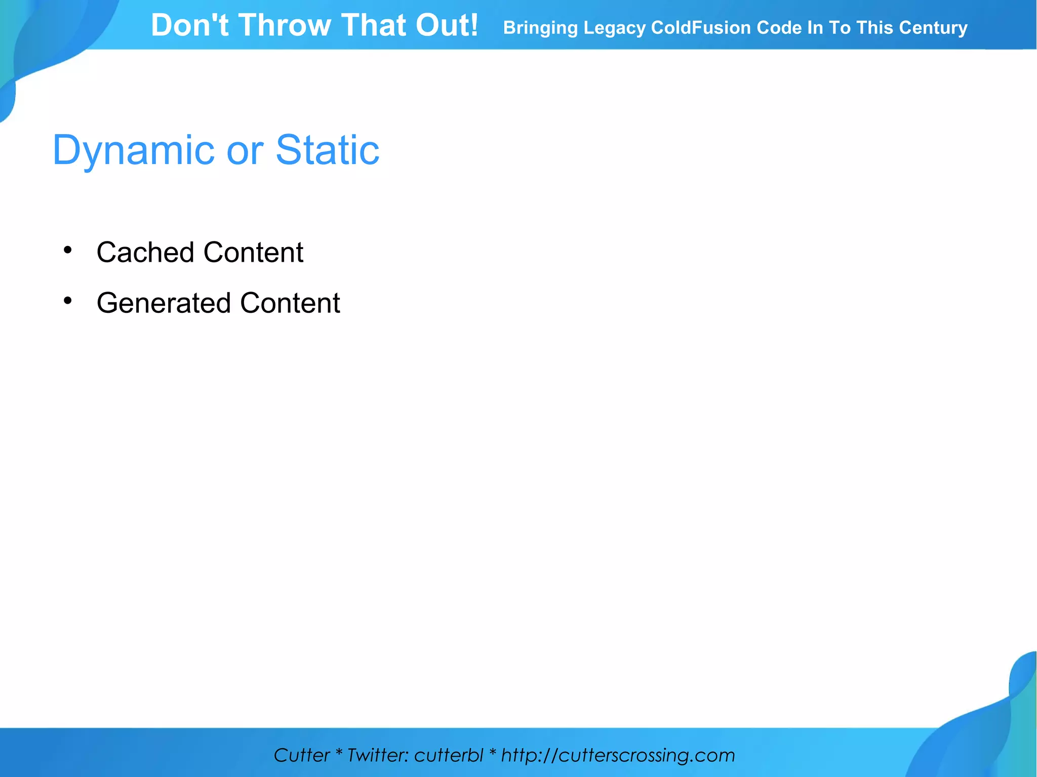 Cutter * Twitter: cutterbl * http://cutterscrossing.com
Don't Throw That Out! Bringing Legacy ColdFusion Code In To This Century
Dynamic or Static

Cached Content

Generated Content
 