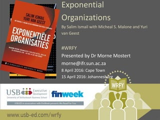 Exponential
Organizations
By Salim Ismail with Micheal S. Malone and Yuri
van Geest
#WRFY
Presented by Dr Morne Mostert
morne@ifr.sun.ac.za
8 April 2016: Cape Town
15 April 2016: Johannesburg
 