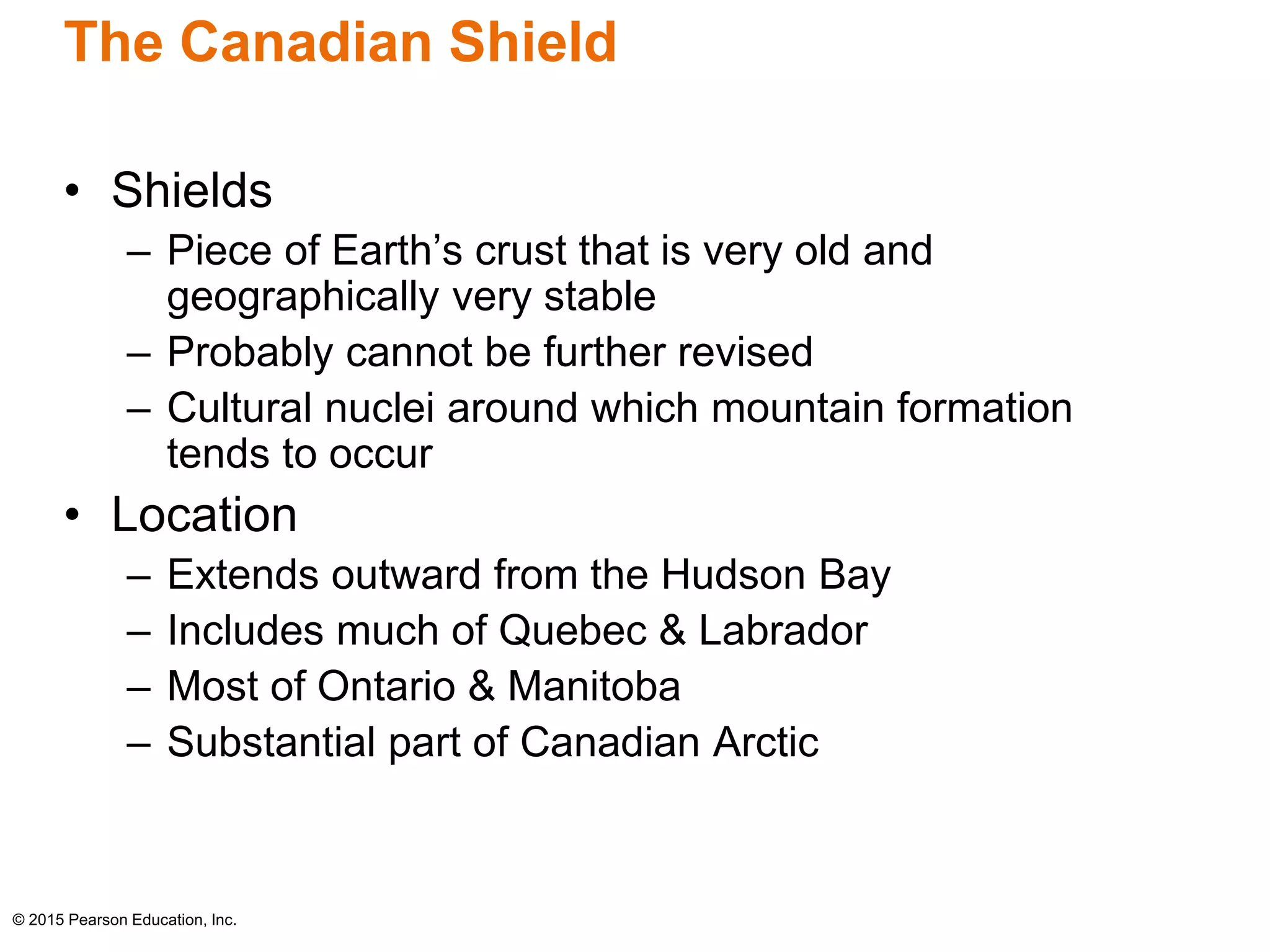 The Canadian Shield 
• Shields 
– Piece of Earth’s crust that is very old and 
geographically very stable 
– Probably cannot be further revised 
– Cultural nuclei around which mountain formation 
tends to occur 
• Location 
– Extends outward from the Hudson Bay 
– Includes much of Quebec & Labrador 
– Most of Ontario & Manitoba 
– Substantial part of Canadian Arctic 
© 2015 Pearson Education, Inc. 
 