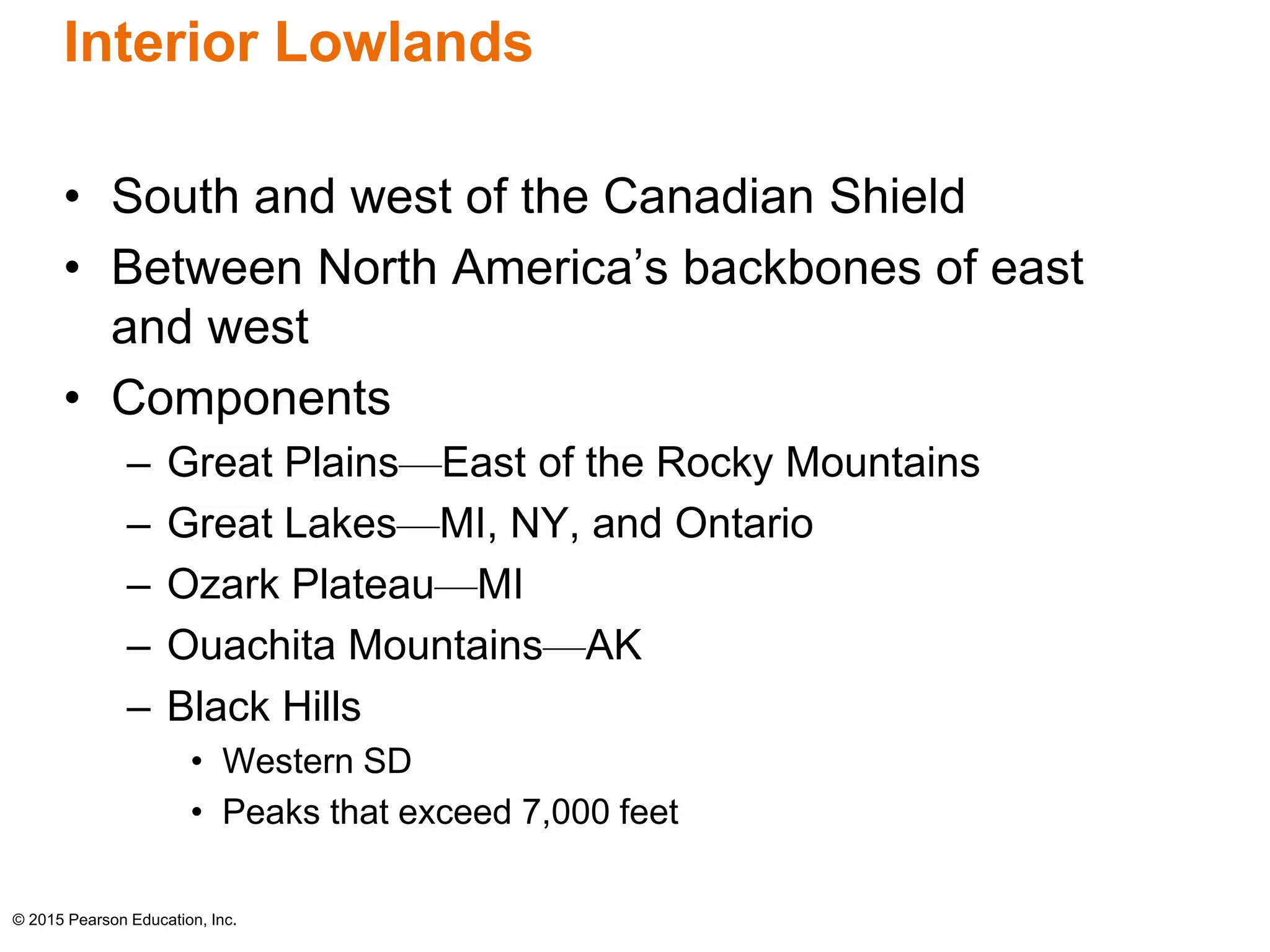 Interior Lowlands 
• South and west of the Canadian Shield 
• Between North America’s backbones of east 
and west 
• Components 
– Great Plains—East of the Rocky Mountains 
– Great Lakes—MI, NY, and Ontario 
– Ozark Plateau—MI 
– Ouachita Mountains—AK 
– Black Hills 
• Western SD 
• Peaks that exceed 7,000 feet 
© 2015 Pearson Education, Inc. 
 