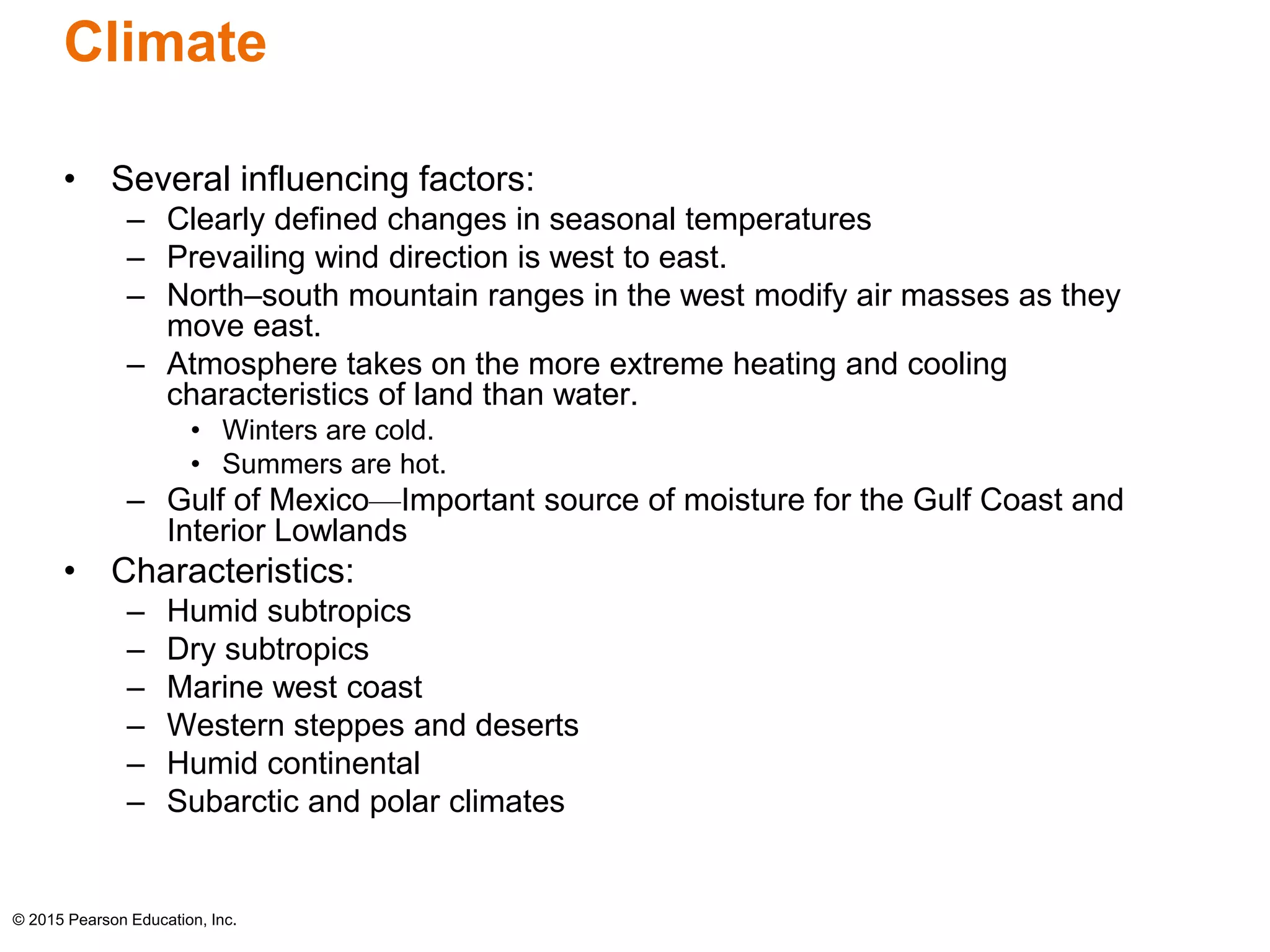 Climate 
• Several influencing factors: 
– Clearly defined changes in seasonal temperatures 
– Prevailing wind direction is west to east. 
– North–south mountain ranges in the west modify air masses as they 
move east. 
– Atmosphere takes on the more extreme heating and cooling 
characteristics of land than water. 
• Winters are cold. 
• Summers are hot. 
– Gulf of Mexico—Important source of moisture for the Gulf Coast and 
Interior Lowlands 
• Characteristics: 
– Humid subtropics 
– Dry subtropics 
– Marine west coast 
– Western steppes and deserts 
– Humid continental 
– Subarctic and polar climates 
© 2015 Pearson Education, Inc. 
 