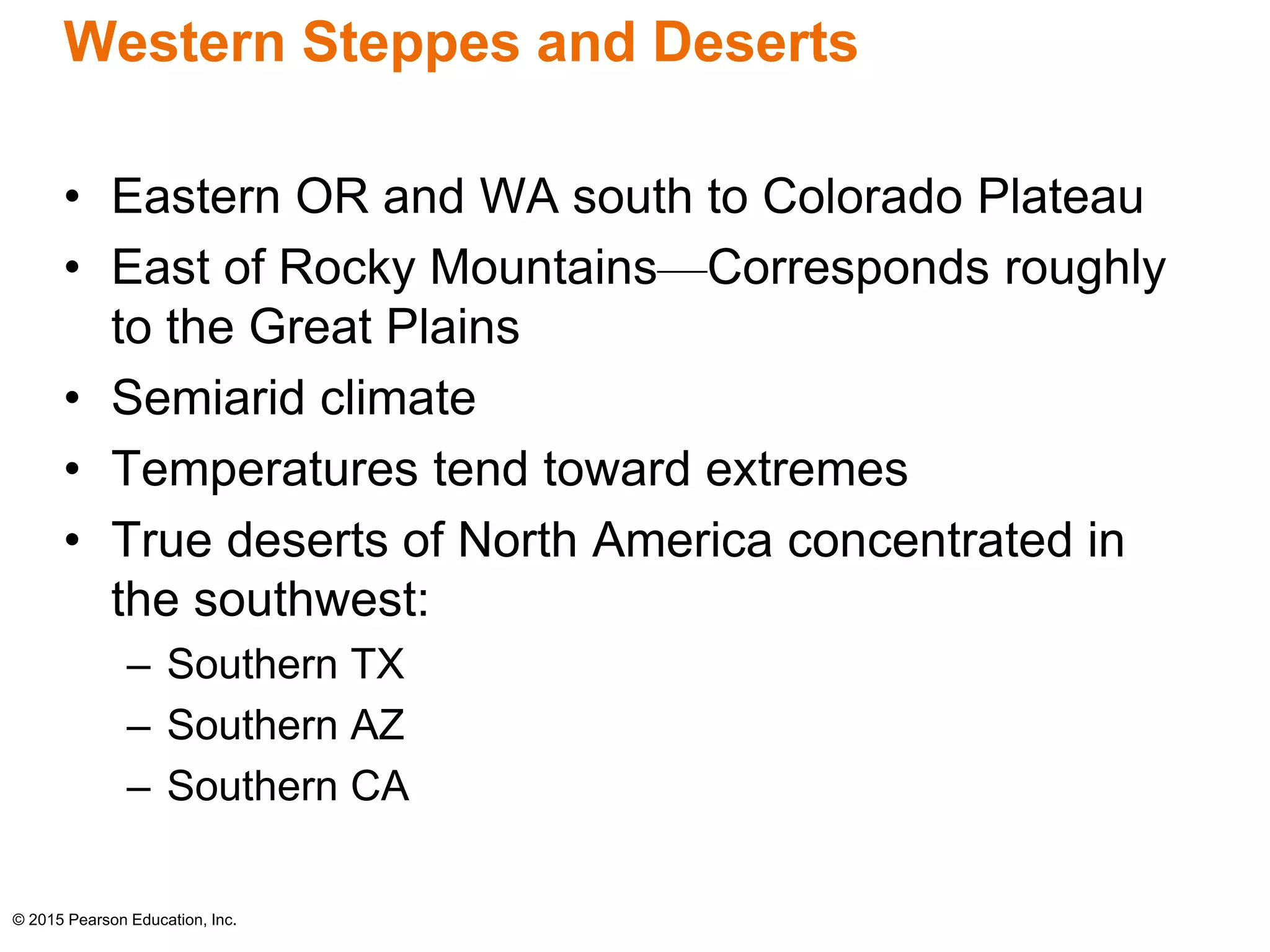 Western Steppes and Deserts 
• Eastern OR and WA south to Colorado Plateau 
• East of Rocky Mountains—Corresponds roughly 
to the Great Plains 
• Semiarid climate 
• Temperatures tend toward extremes 
• True deserts of North America concentrated in 
the southwest: 
– Southern TX 
– Southern AZ 
– Southern CA 
© 2015 Pearson Education, Inc. 
 