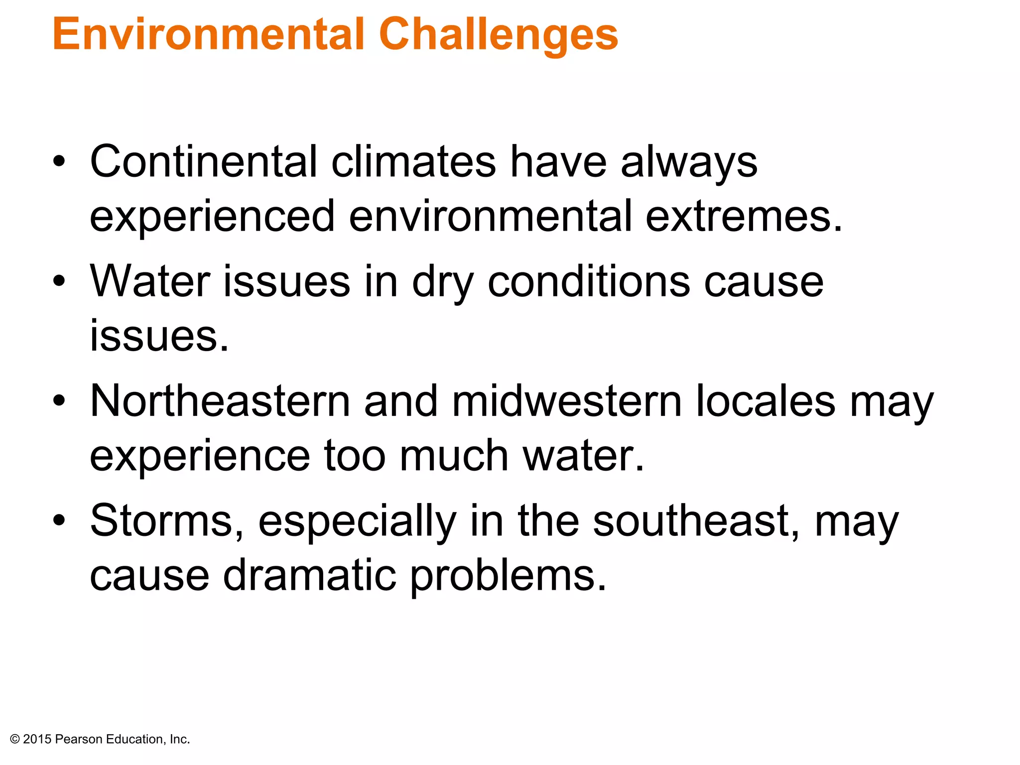 Environmental Challenges 
• Continental climates have always 
experienced environmental extremes. 
• Water issues in dry conditions cause 
issues. 
• Northeastern and midwestern locales may 
experience too much water. 
• Storms, especially in the southeast, may 
cause dramatic problems. 
© 2015 Pearson Education, Inc. 
 