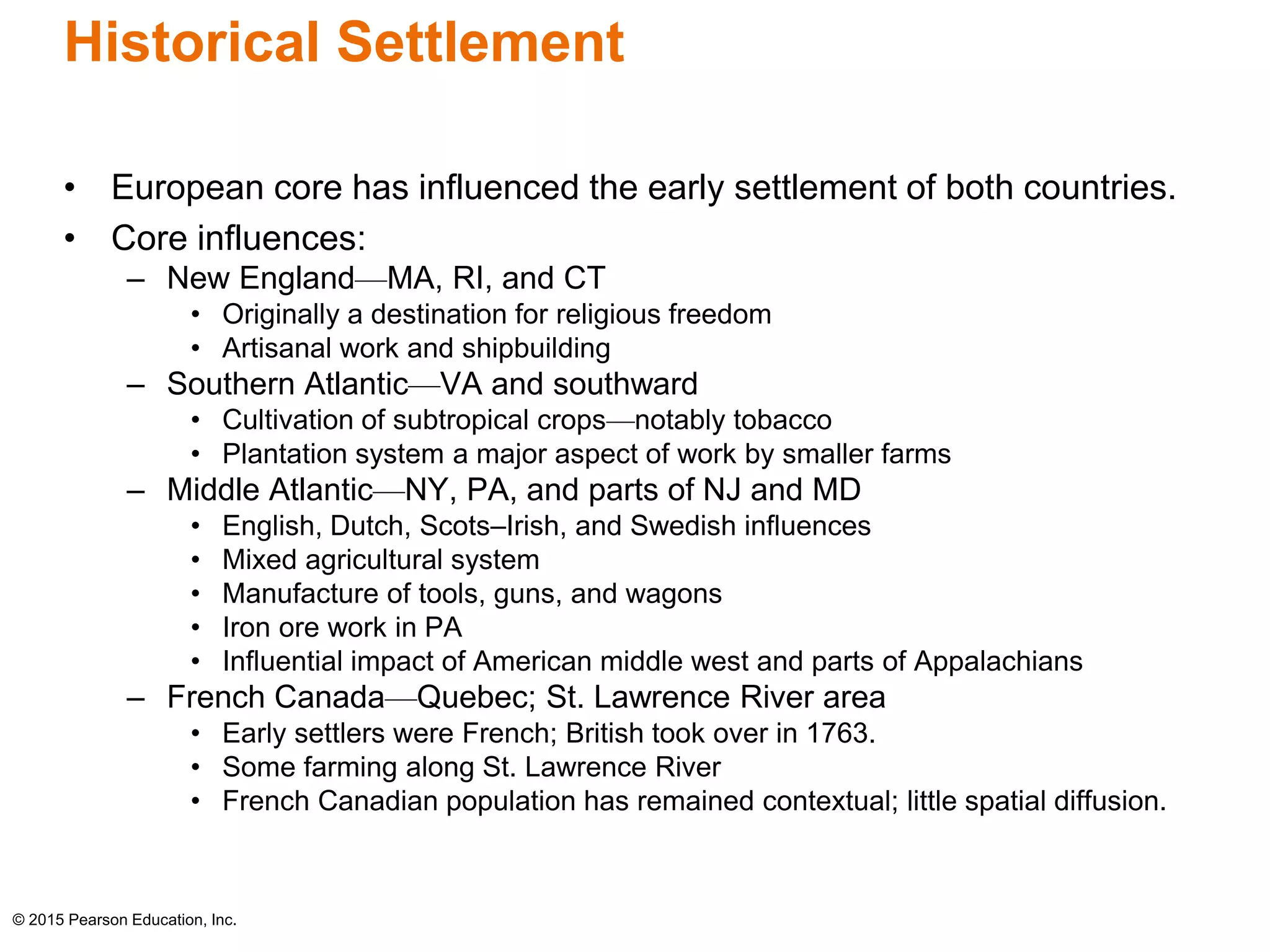 Historical Settlement 
• European core has influenced the early settlement of both countries. 
• Core influences: 
– New England—MA, RI, and CT 
• Originally a destination for religious freedom 
• Artisanal work and shipbuilding 
– Southern Atlantic—VA and southward 
• Cultivation of subtropical crops—notably tobacco 
• Plantation system a major aspect of work by smaller farms 
– Middle Atlantic—NY, PA, and parts of NJ and MD 
• English, Dutch, Scots–Irish, and Swedish influences 
• Mixed agricultural system 
• Manufacture of tools, guns, and wagons 
• Iron ore work in PA 
• Influential impact of American middle west and parts of Appalachians 
– French Canada—Quebec; St. Lawrence River area 
• Early settlers were French; British took over in 1763. 
• Some farming along St. Lawrence River 
• French Canadian population has remained contextual; little spatial diffusion. 
© 2015 Pearson Education, Inc. 
 
