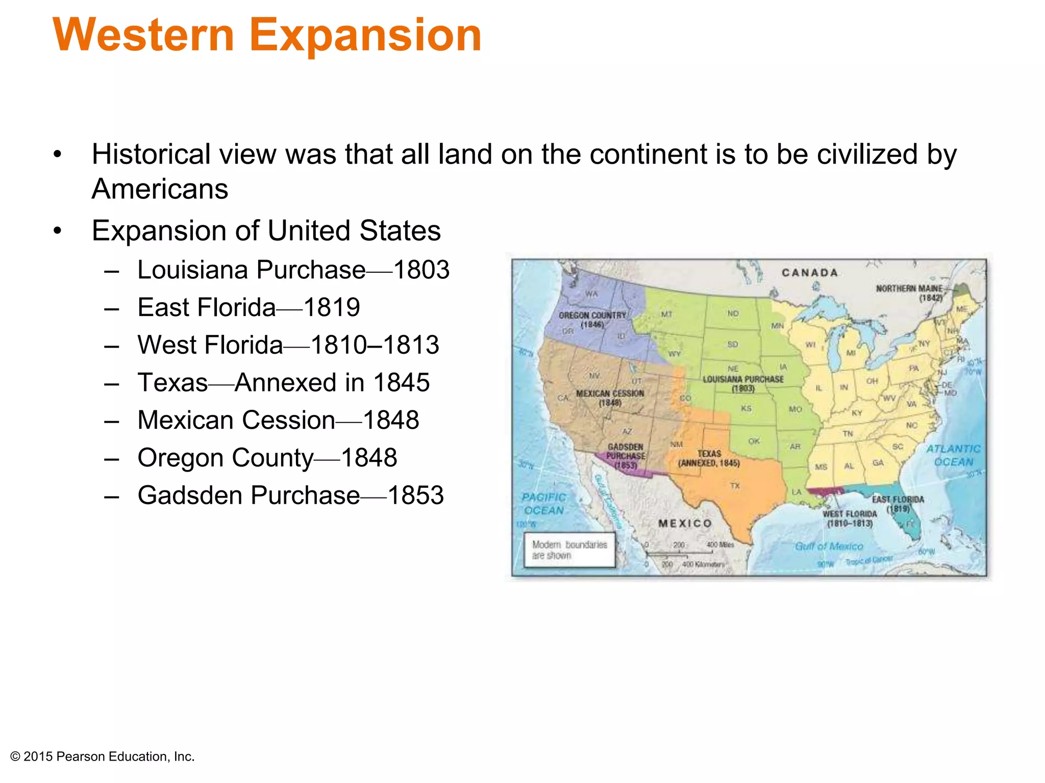 Western Expansion 
• Historical view was that all land on the continent is to be civilized by 
Americans 
• Expansion of United States 
– Louisiana Purchase—1803 
– East Florida—1819 
– West Florida—1810–1813 
– Texas—Annexed in 1845 
– Mexican Cession—1848 
– Oregon County—1848 
– Gadsden Purchase—1853 
© 2015 Pearson Education, Inc. 
 