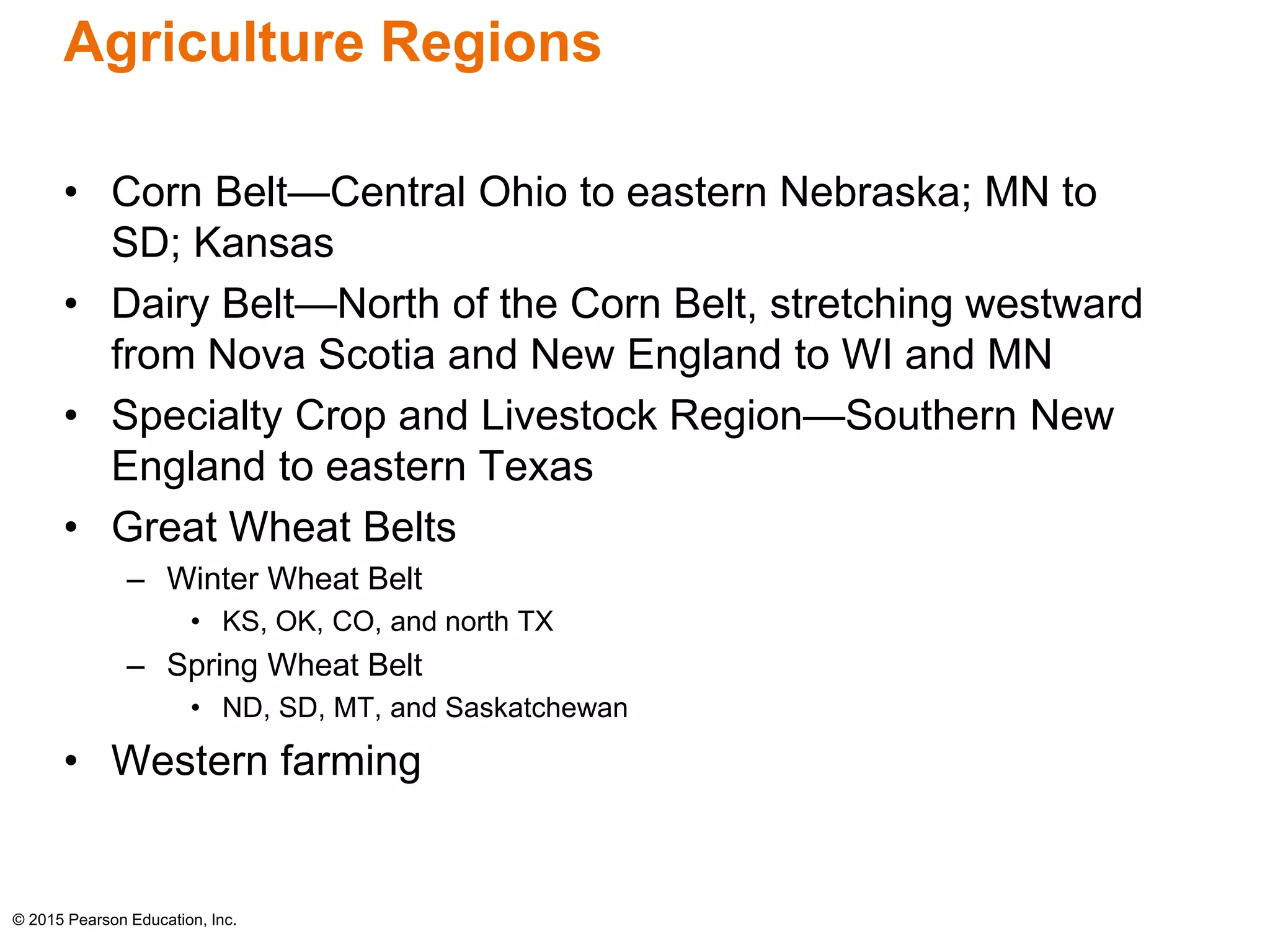 Agriculture Regions 
• Corn Belt—Central Ohio to eastern Nebraska; MN to 
SD; Kansas 
• Dairy Belt—North of the Corn Belt, stretching westward 
from Nova Scotia and New England to WI and MN 
• Specialty Crop and Livestock Region—Southern New 
England to eastern Texas 
• Great Wheat Belts 
– Winter Wheat Belt 
• KS, OK, CO, and north TX 
– Spring Wheat Belt 
• ND, SD, MT, and Saskatchewan 
• Western farming 
© 2015 Pearson Education, Inc. 
 
