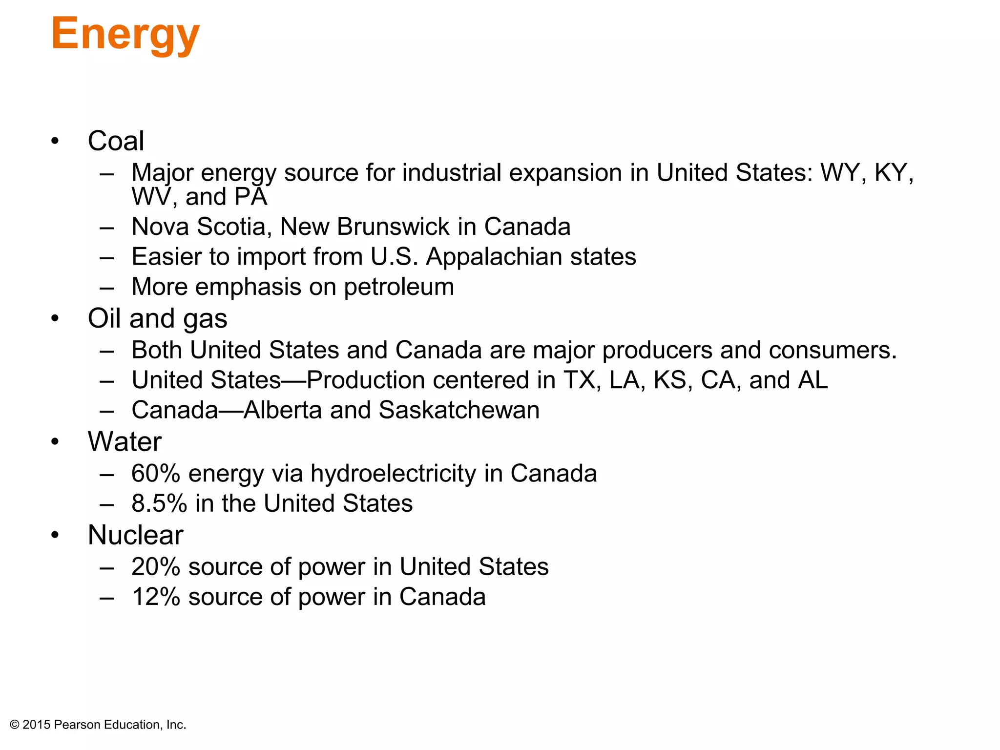 Energy 
• Coal 
– Major energy source for industrial expansion in United States: WY, KY, 
WV, and PA 
– Nova Scotia, New Brunswick in Canada 
– Easier to import from U.S. Appalachian states 
– More emphasis on petroleum 
• Oil and gas 
– Both United States and Canada are major producers and consumers. 
– United States—Production centered in TX, LA, KS, CA, and AL 
– Canada—Alberta and Saskatchewan 
• Water 
– 60% energy via hydroelectricity in Canada 
– 8.5% in the United States 
• Nuclear 
– 20% source of power in United States 
– 12% source of power in Canada 
© 2015 Pearson Education, Inc. 
 