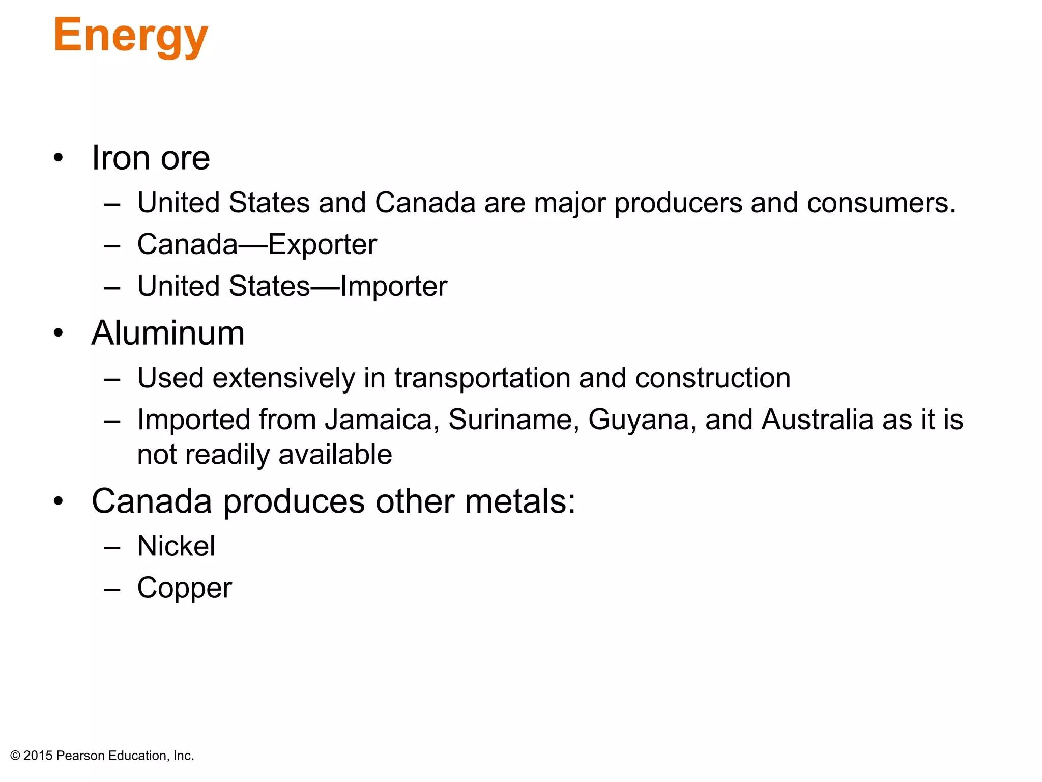 Energy 
• Iron ore 
– United States and Canada are major producers and consumers. 
– Canada—Exporter 
– United States—Importer 
• Aluminum 
– Used extensively in transportation and construction 
– Imported from Jamaica, Suriname, Guyana, and Australia as it is 
not readily available 
• Canada produces other metals: 
– Nickel 
– Copper 
© 2015 Pearson Education, Inc. 
 