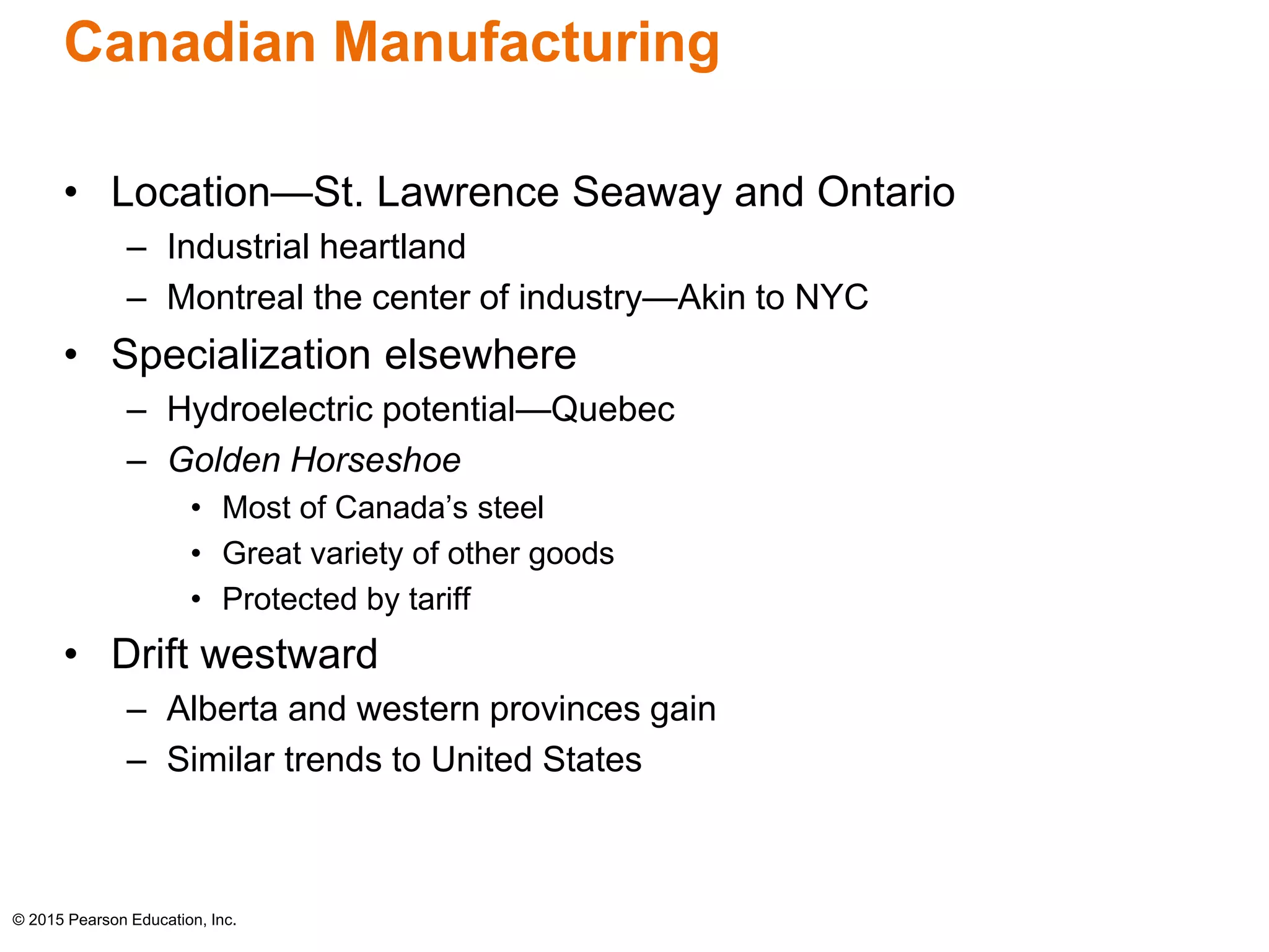 Canadian Manufacturing 
• Location—St. Lawrence Seaway and Ontario 
– Industrial heartland 
– Montreal the center of industry—Akin to NYC 
• Specialization elsewhere 
– Hydroelectric potential—Quebec 
– Golden Horseshoe 
• Most of Canada’s steel 
• Great variety of other goods 
• Protected by tariff 
• Drift westward 
– Alberta and western provinces gain 
– Similar trends to United States 
© 2015 Pearson Education, Inc. 
 