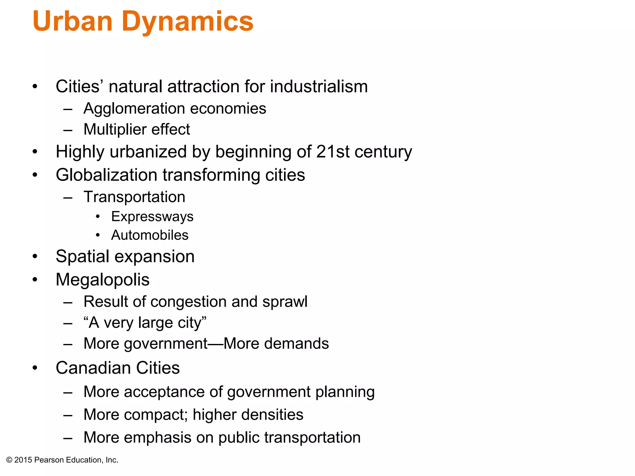 Urban Dynamics 
• Cities’ natural attraction for industrialism 
– Agglomeration economies 
– Multiplier effect 
• Highly urbanized by beginning of 21st century 
• Globalization transforming cities 
– Transportation 
• Expressways 
• Automobiles 
• Spatial expansion 
• Megalopolis 
– Result of congestion and sprawl 
– “A very large city” 
– More government—More demands 
• Canadian Cities 
– More acceptance of government planning 
– More compact; higher densities 
– More emphasis on public transportation 
© 2015 Pearson Education, Inc. 
 