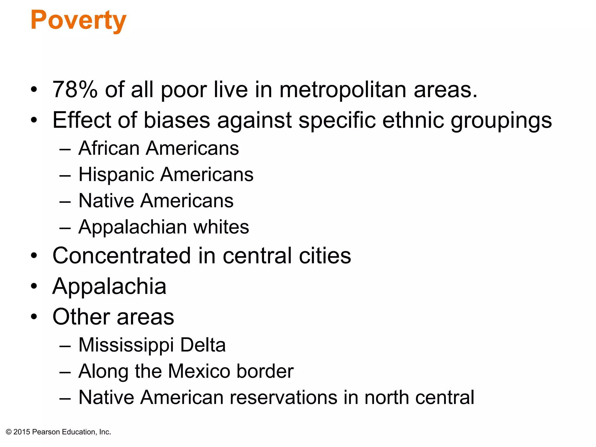 Poverty 
• 78% of all poor live in metropolitan areas. 
• Effect of biases against specific ethnic groupings 
– African Americans 
– Hispanic Americans 
– Native Americans 
– Appalachian whites 
• Concentrated in central cities 
• Appalachia 
• Other areas 
– Mississippi Delta 
– Along the Mexico border 
– Native American reservations in north central 
© 2015 Pearson Education, Inc. 
 