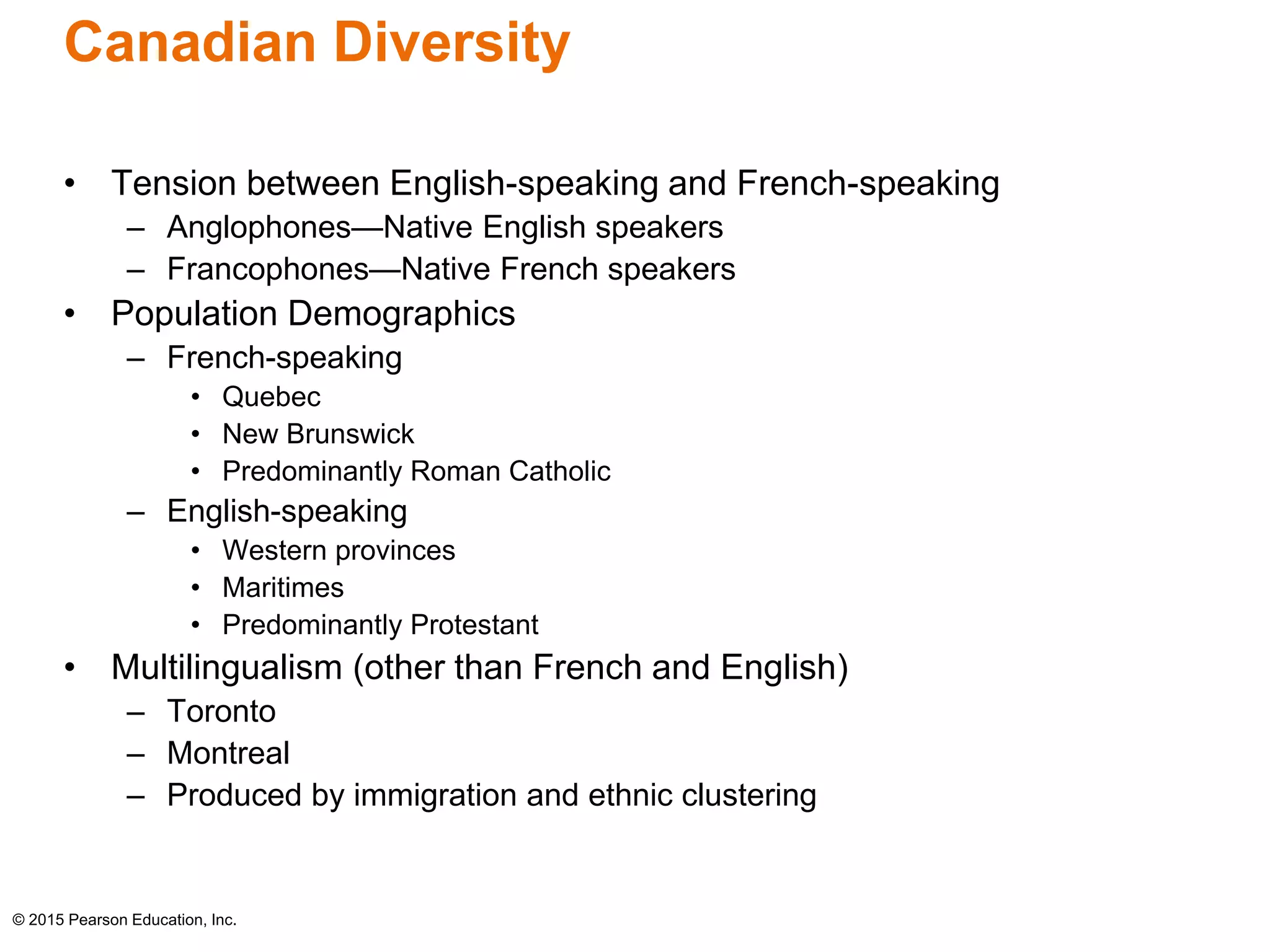 Canadian Diversity 
• Tension between English-speaking and French-speaking 
– Anglophones—Native English speakers 
– Francophones—Native French speakers 
• Population Demographics 
– French-speaking 
• Quebec 
• New Brunswick 
• Predominantly Roman Catholic 
– English-speaking 
• Western provinces 
• Maritimes 
• Predominantly Protestant 
• Multilingualism (other than French and English) 
– Toronto 
– Montreal 
– Produced by immigration and ethnic clustering 
© 2015 Pearson Education, Inc. 
 