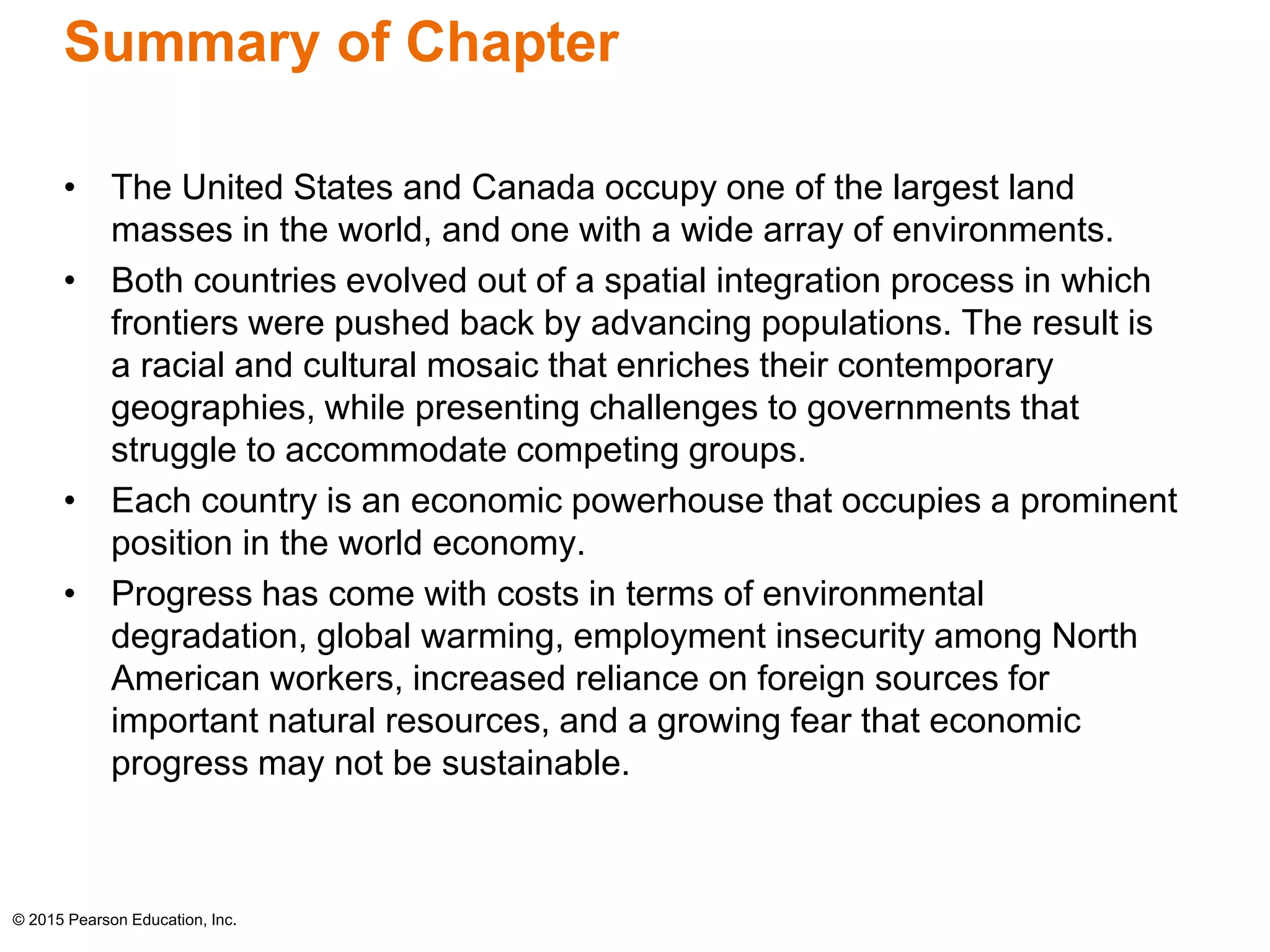 Summary of Chapter 
• The United States and Canada occupy one of the largest land 
masses in the world, and one with a wide array of environments. 
• Both countries evolved out of a spatial integration process in which 
frontiers were pushed back by advancing populations. The result is 
a racial and cultural mosaic that enriches their contemporary 
geographies, while presenting challenges to governments that 
struggle to accommodate competing groups. 
• Each country is an economic powerhouse that occupies a prominent 
position in the world economy. 
• Progress has come with costs in terms of environmental 
degradation, global warming, employment insecurity among North 
American workers, increased reliance on foreign sources for 
important natural resources, and a growing fear that economic 
progress may not be sustainable. 
© 2015 Pearson Education, Inc. 
