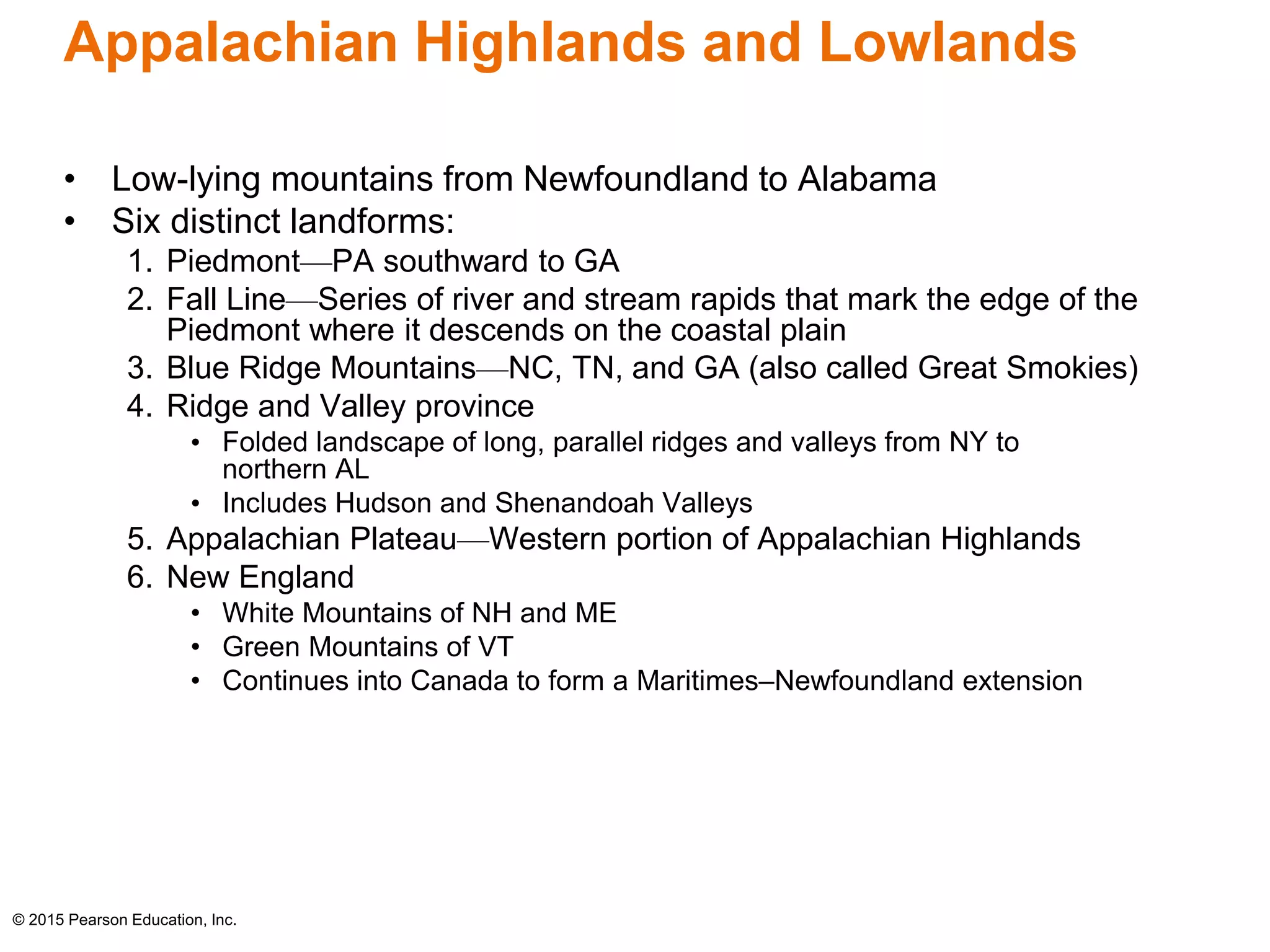 Appalachian Highlands and Lowlands 
• Low-lying mountains from Newfoundland to Alabama 
• Six distinct landforms: 
1. Piedmont—PA southward to GA 
2. Fall Line—Series of river and stream rapids that mark the edge of the 
Piedmont where it descends on the coastal plain 
3. Blue Ridge Mountains—NC, TN, and GA (also called Great Smokies) 
4. Ridge and Valley province 
• Folded landscape of long, parallel ridges and valleys from NY to 
northern AL 
• Includes Hudson and Shenandoah Valleys 
5. Appalachian Plateau—Western portion of Appalachian Highlands 
6. New England 
• White Mountains of NH and ME 
• Green Mountains of VT 
• Continues into Canada to form a Maritimes–Newfoundland extension 
© 2015 Pearson Education, Inc. 
 