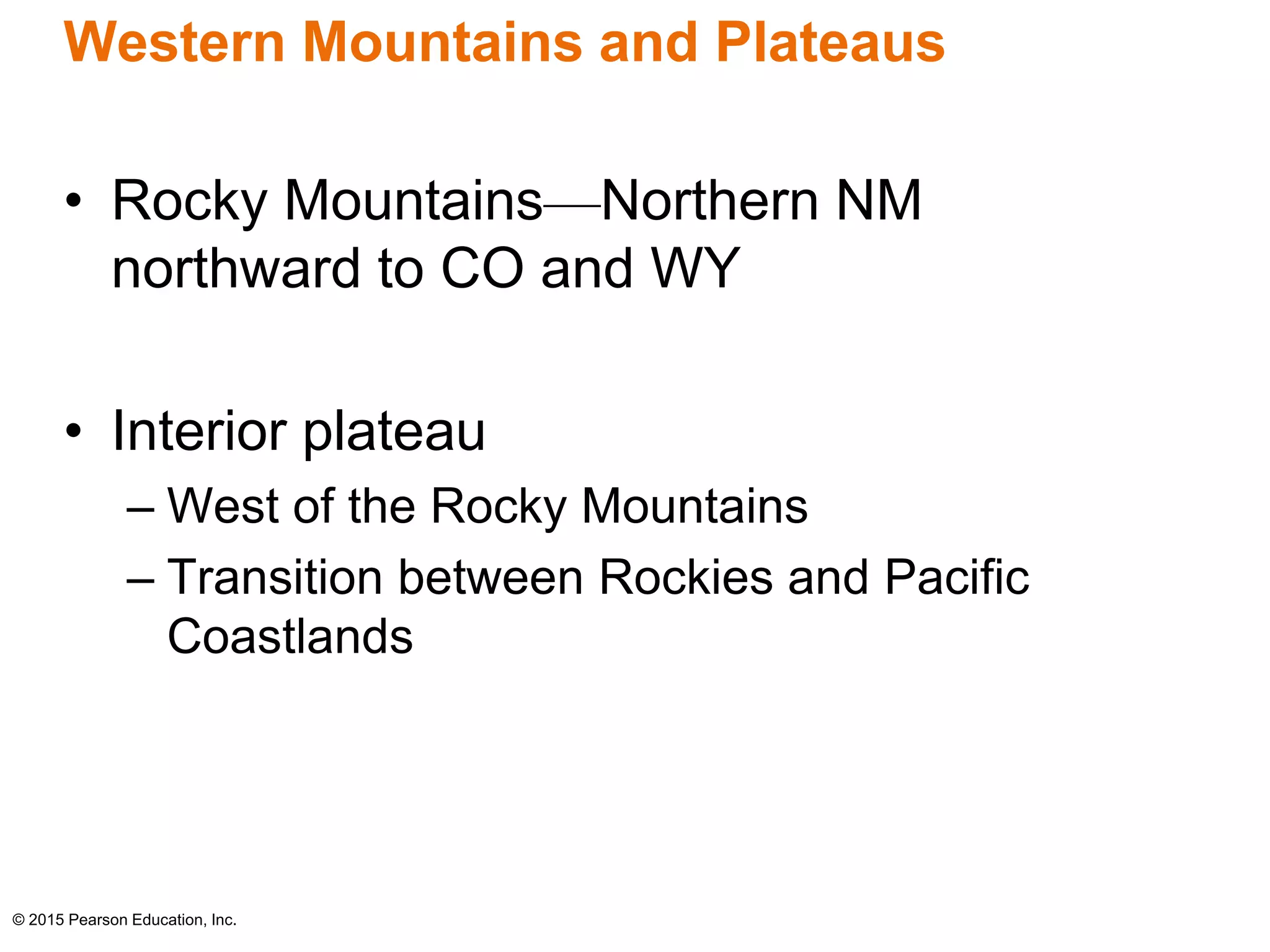 Western Mountains and Plateaus 
• Rocky Mountains—Northern NM 
northward to CO and WY 
• Interior plateau 
– West of the Rocky Mountains 
– Transition between Rockies and Pacific 
Coastlands 
© 2015 Pearson Education, Inc. 
 
