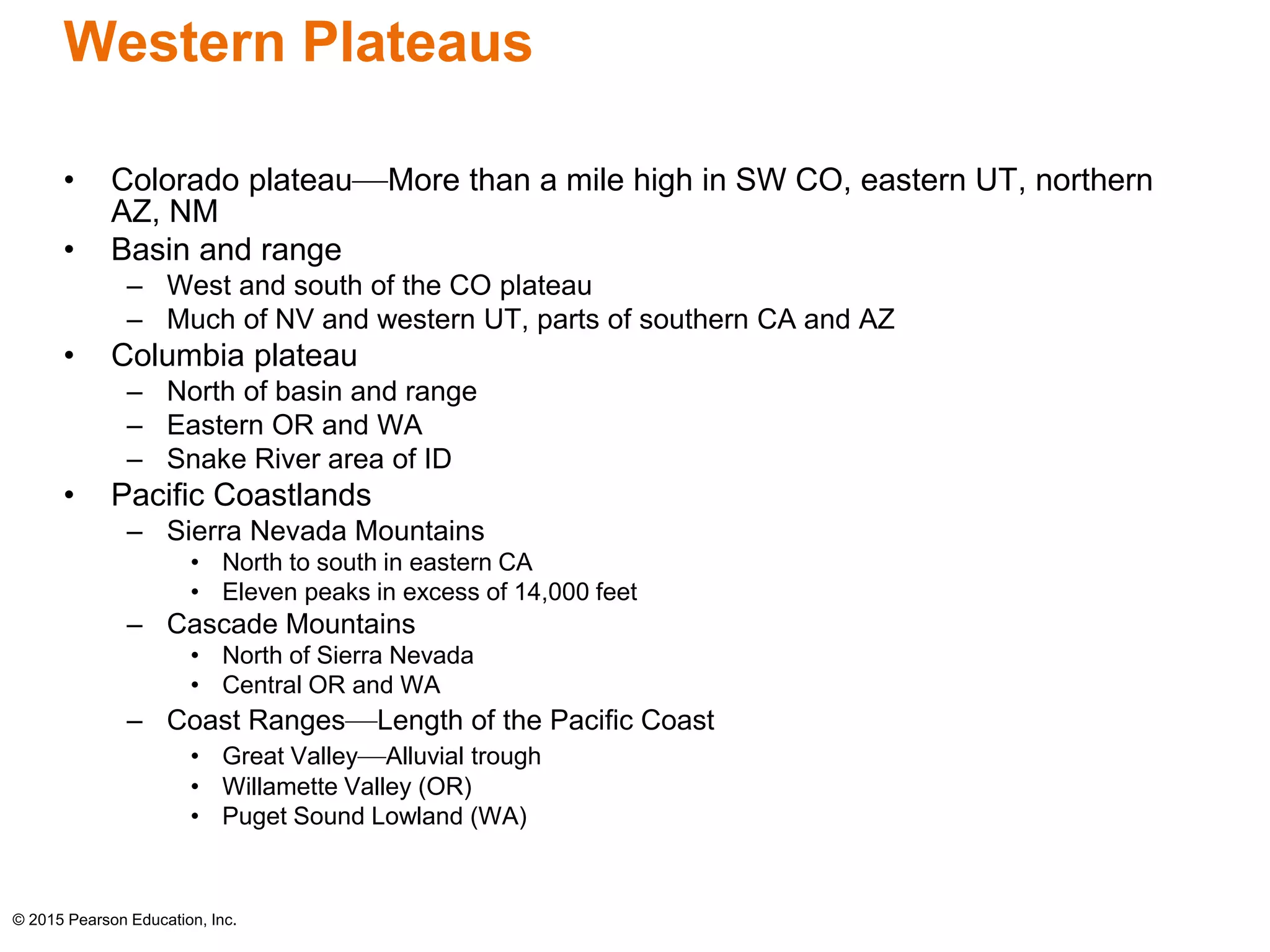 Western Plateaus 
• Colorado plateau—More than a mile high in SW CO, eastern UT, northern 
AZ, NM 
• Basin and range 
– West and south of the CO plateau 
– Much of NV and western UT, parts of southern CA and AZ 
• Columbia plateau 
– North of basin and range 
– Eastern OR and WA 
– Snake River area of ID 
• Pacific Coastlands 
– Sierra Nevada Mountains 
• North to south in eastern CA 
• Eleven peaks in excess of 14,000 feet 
– Cascade Mountains 
• North of Sierra Nevada 
• Central OR and WA 
– Coast Ranges—Length of the Pacific Coast 
• Great Valley—Alluvial trough 
• Willamette Valley (OR) 
• Puget Sound Lowland (WA) 
© 2015 Pearson Education, Inc. 
 