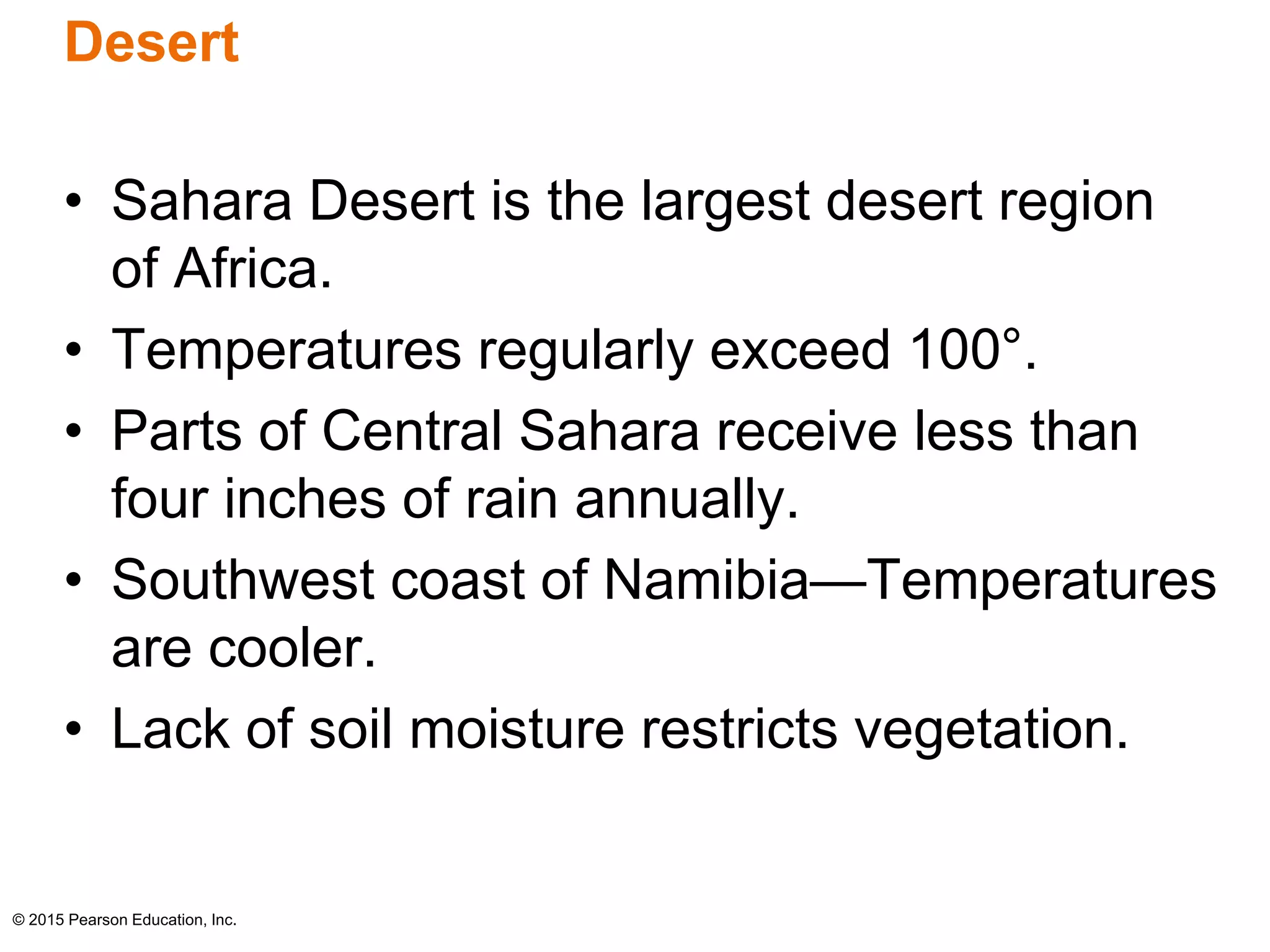 Desert 
• Sahara Desert is the largest desert region 
of Africa. 
• Temperatures regularly exceed 100°. 
• Parts of Central Sahara receive less than 
four inches of rain annually. 
• Southwest coast of Namibia—Temperatures 
are cooler. 
• Lack of soil moisture restricts vegetation. 
© 2015 Pearson Education, Inc. 
 