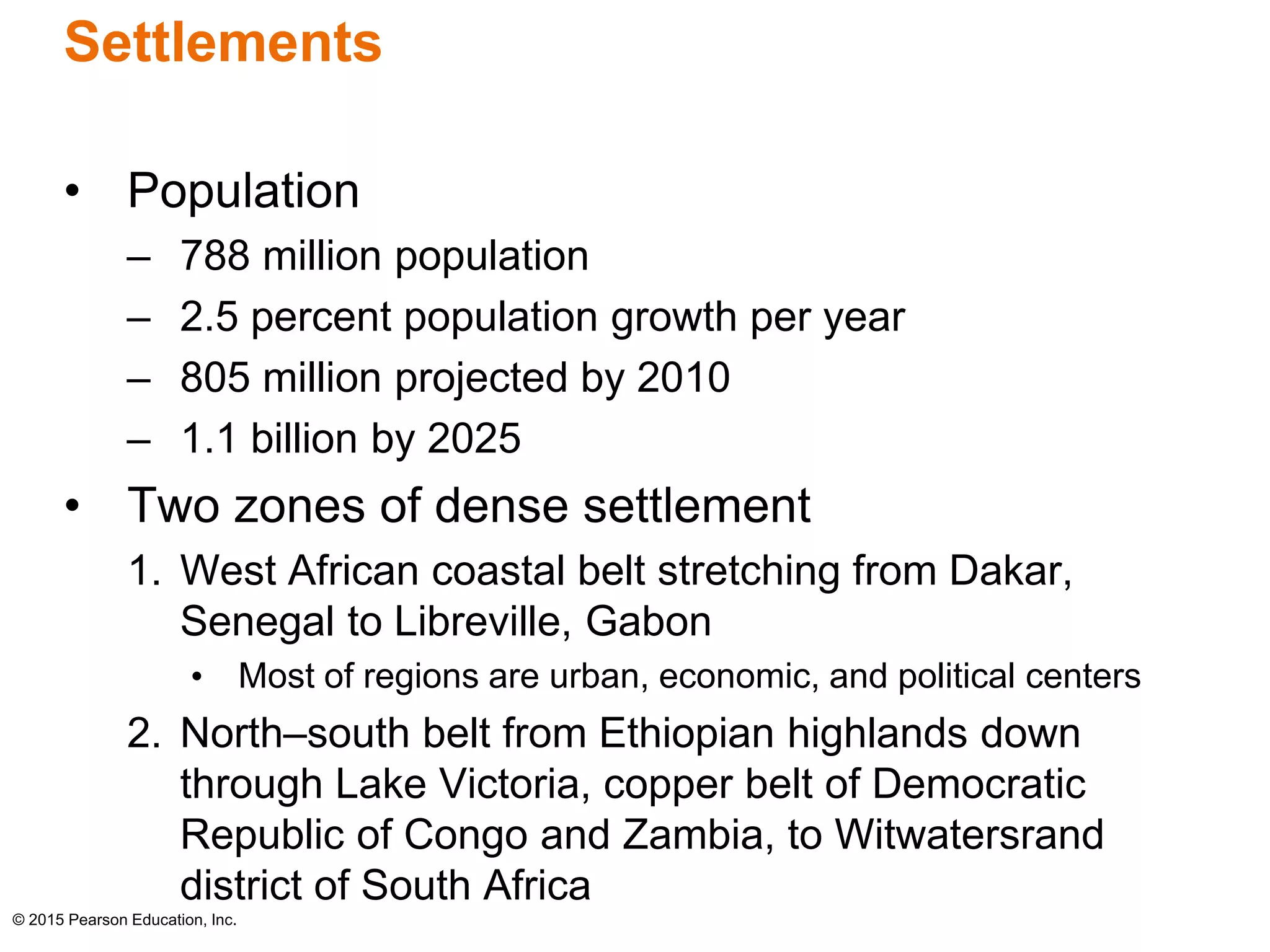 Settlements 
• Population 
– 788 million population 
– 2.5 percent population growth per year 
– 805 million projected by 2010 
– 1.1 billion by 2025 
• Two zones of dense settlement 
1. West African coastal belt stretching from Dakar, 
Senegal to Libreville, Gabon 
• Most of regions are urban, economic, and political centers 
2. North–south belt from Ethiopian highlands down 
through Lake Victoria, copper belt of Democratic 
Republic of Congo and Zambia, to Witwatersrand 
district of South Africa 
© 2015 Pearson Education, Inc. 
 