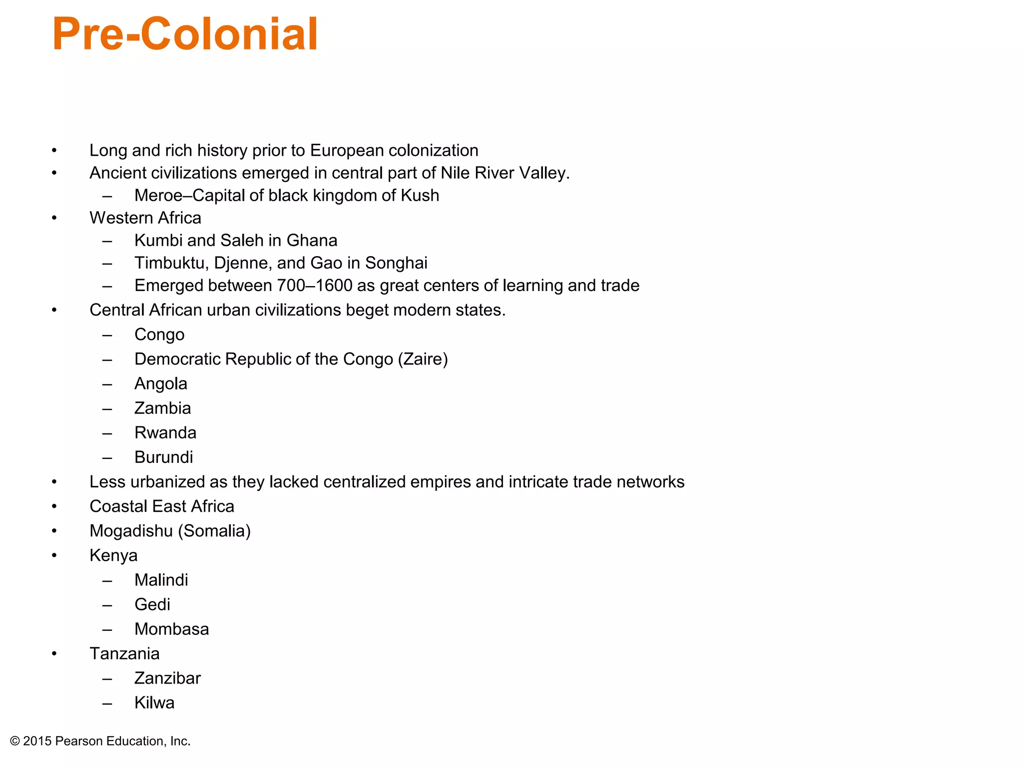 Pre-Colonial 
• Long and rich history prior to European colonization 
• Ancient civilizations emerged in central part of Nile River Valley. 
– Meroe–Capital of black kingdom of Kush 
• Western Africa 
– Kumbi and Saleh in Ghana 
– Timbuktu, Djenne, and Gao in Songhai 
– Emerged between 700–1600 as great centers of learning and trade 
• Central African urban civilizations beget modern states. 
– Congo 
– Democratic Republic of the Congo (Zaire) 
– Angola 
– Zambia 
– Rwanda 
– Burundi 
• Less urbanized as they lacked centralized empires and intricate trade networks 
• Coastal East Africa 
• Mogadishu (Somalia) 
• Kenya 
– Malindi 
– Gedi 
– Mombasa 
• Tanzania 
– Zanzibar 
– Kilwa 
© 2015 Pearson Education, Inc. 
 