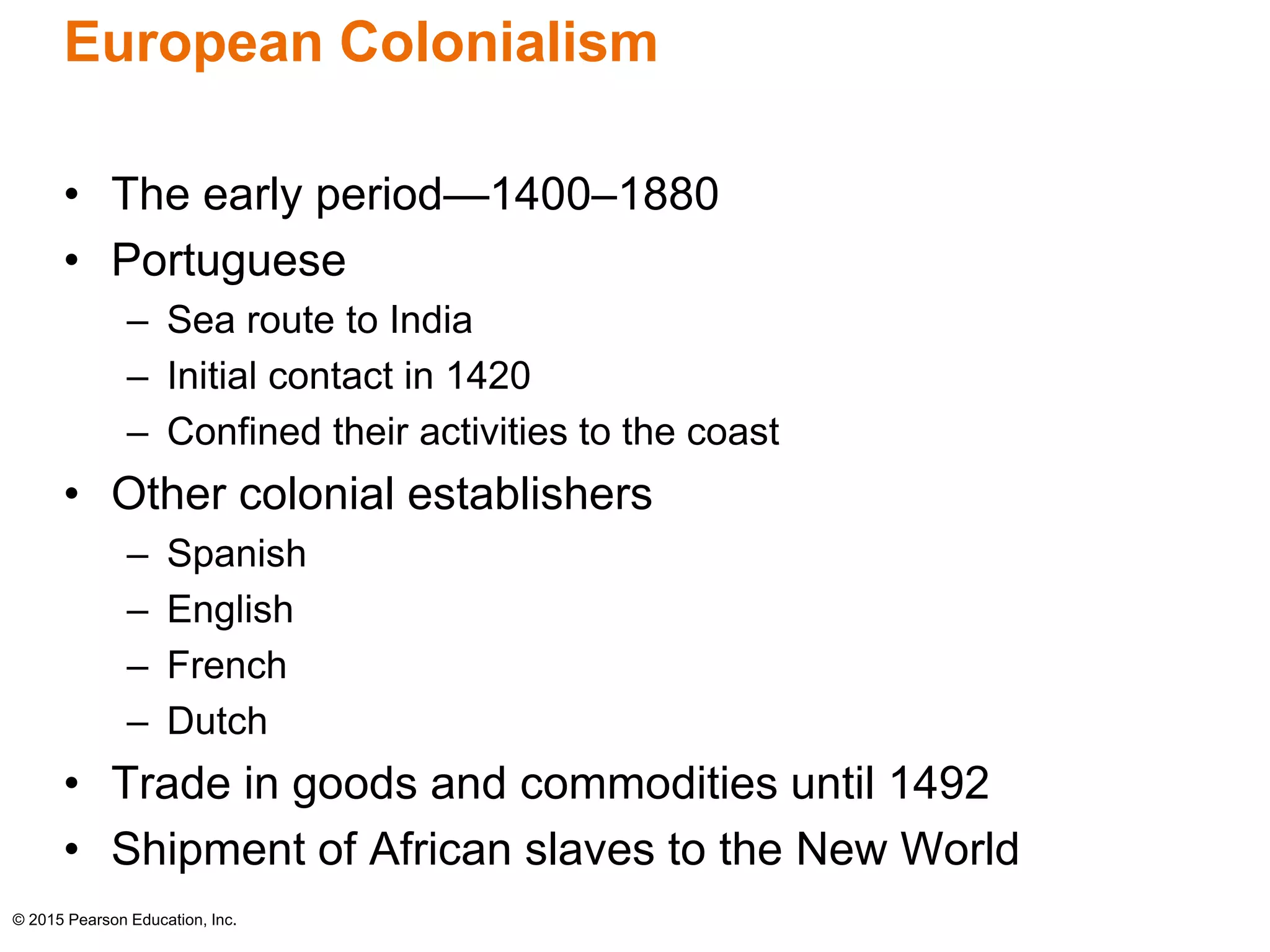 European Colonialism 
• The early period—1400–1880 
• Portuguese 
– Sea route to India 
– Initial contact in 1420 
– Confined their activities to the coast 
• Other colonial establishers 
– Spanish 
– English 
– French 
– Dutch 
• Trade in goods and commodities until 1492 
• Shipment of African slaves to the New World 
© 2015 Pearson Education, Inc. 
 