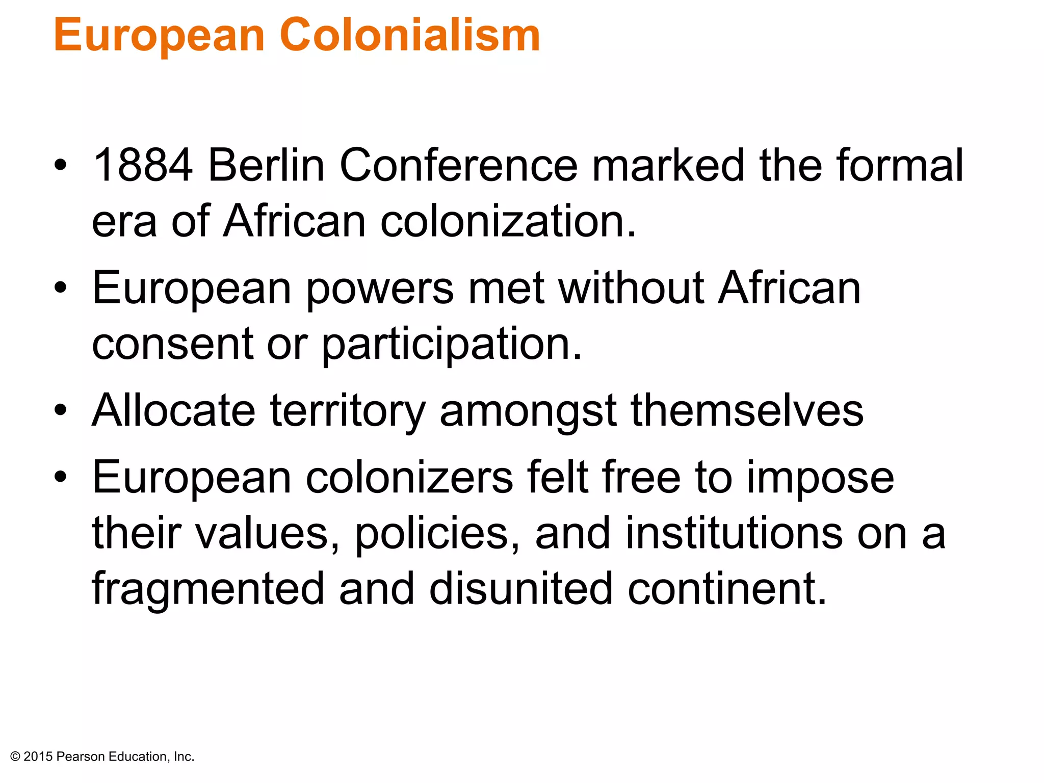 European Colonialism 
• 1884 Berlin Conference marked the formal 
era of African colonization. 
• European powers met without African 
consent or participation. 
• Allocate territory amongst themselves 
• European colonizers felt free to impose 
their values, policies, and institutions on a 
fragmented and disunited continent. 
© 2015 Pearson Education, Inc. 
 