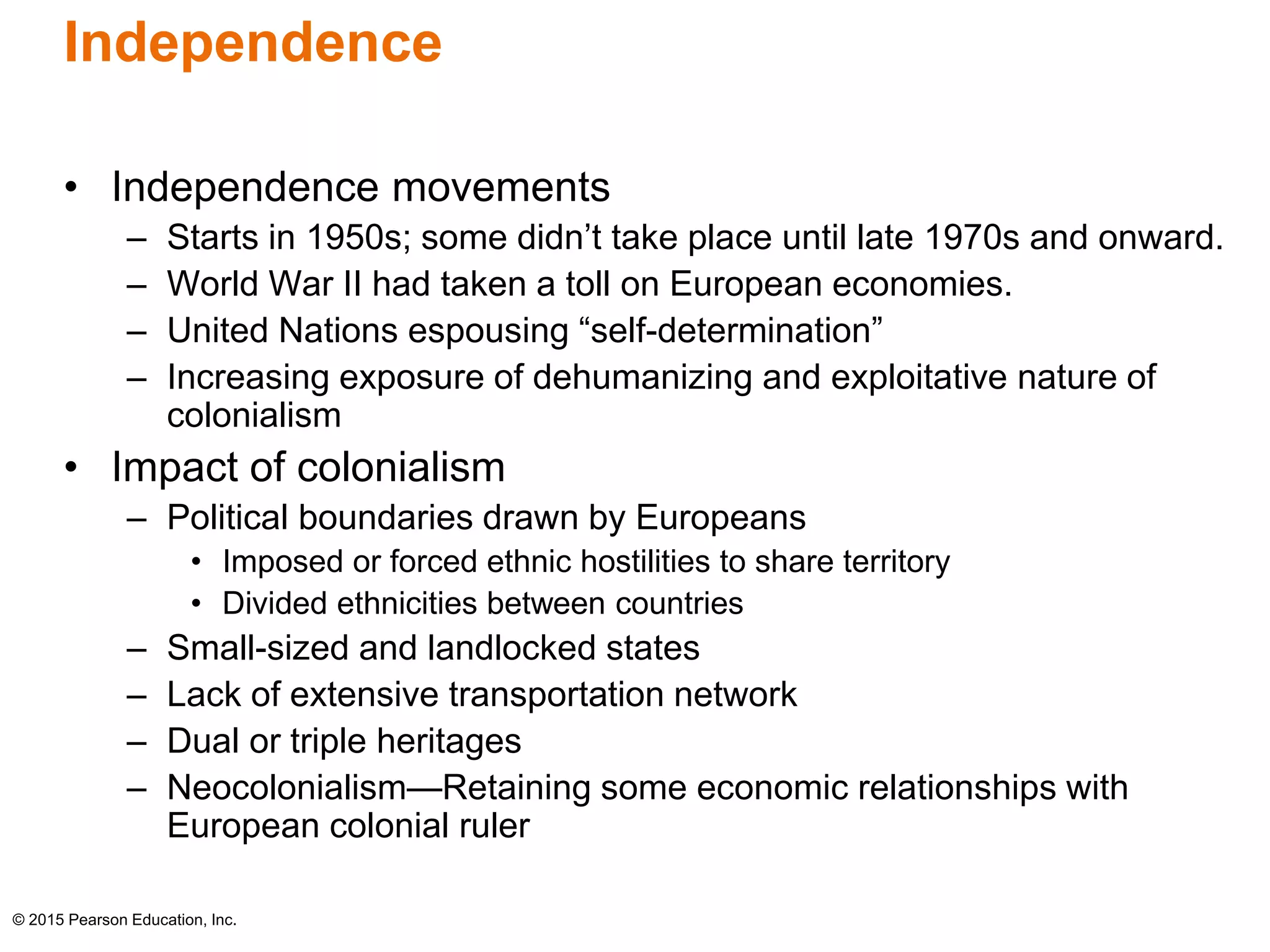 Independence 
• Independence movements 
– Starts in 1950s; some didn’t take place until late 1970s and onward. 
– World War II had taken a toll on European economies. 
– United Nations espousing “self-determination” 
– Increasing exposure of dehumanizing and exploitative nature of 
colonialism 
• Impact of colonialism 
– Political boundaries drawn by Europeans 
• Imposed or forced ethnic hostilities to share territory 
• Divided ethnicities between countries 
– Small-sized and landlocked states 
– Lack of extensive transportation network 
– Dual or triple heritages 
– Neocolonialism—Retaining some economic relationships with 
European colonial ruler 
© 2015 Pearson Education, Inc. 
 
