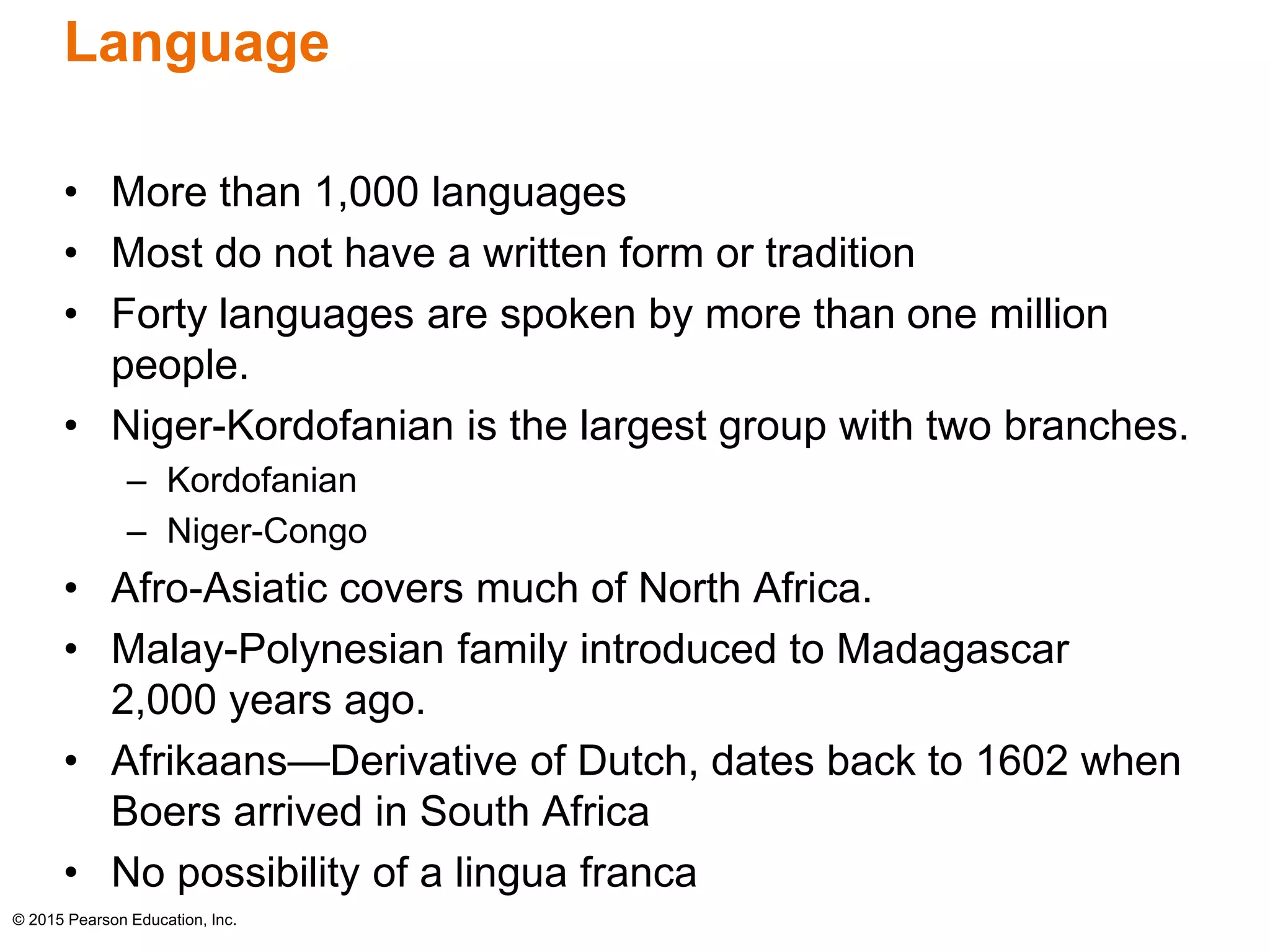 Language 
• More than 1,000 languages 
• Most do not have a written form or tradition 
• Forty languages are spoken by more than one million 
people. 
• Niger-Kordofanian is the largest group with two branches. 
– Kordofanian 
– Niger-Congo 
• Afro-Asiatic covers much of North Africa. 
• Malay-Polynesian family introduced to Madagascar 
2,000 years ago. 
• Afrikaans—Derivative of Dutch, dates back to 1602 when 
Boers arrived in South Africa 
• No possibility of a lingua franca 
© 2015 Pearson Education, Inc. 
 