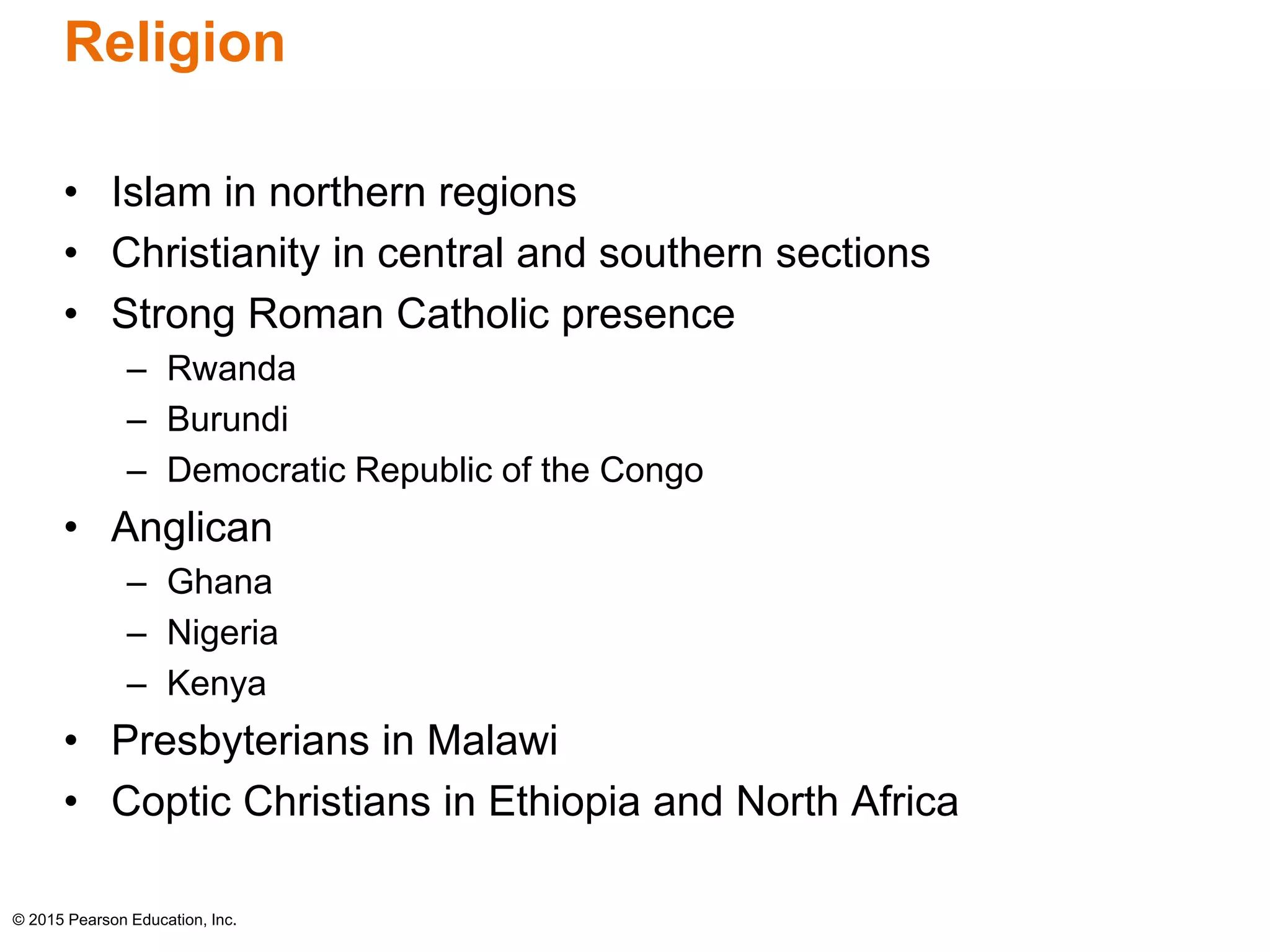 Religion 
• Islam in northern regions 
• Christianity in central and southern sections 
• Strong Roman Catholic presence 
– Rwanda 
– Burundi 
– Democratic Republic of the Congo 
• Anglican 
– Ghana 
– Nigeria 
– Kenya 
• Presbyterians in Malawi 
• Coptic Christians in Ethiopia and North Africa 
© 2015 Pearson Education, Inc. 
 