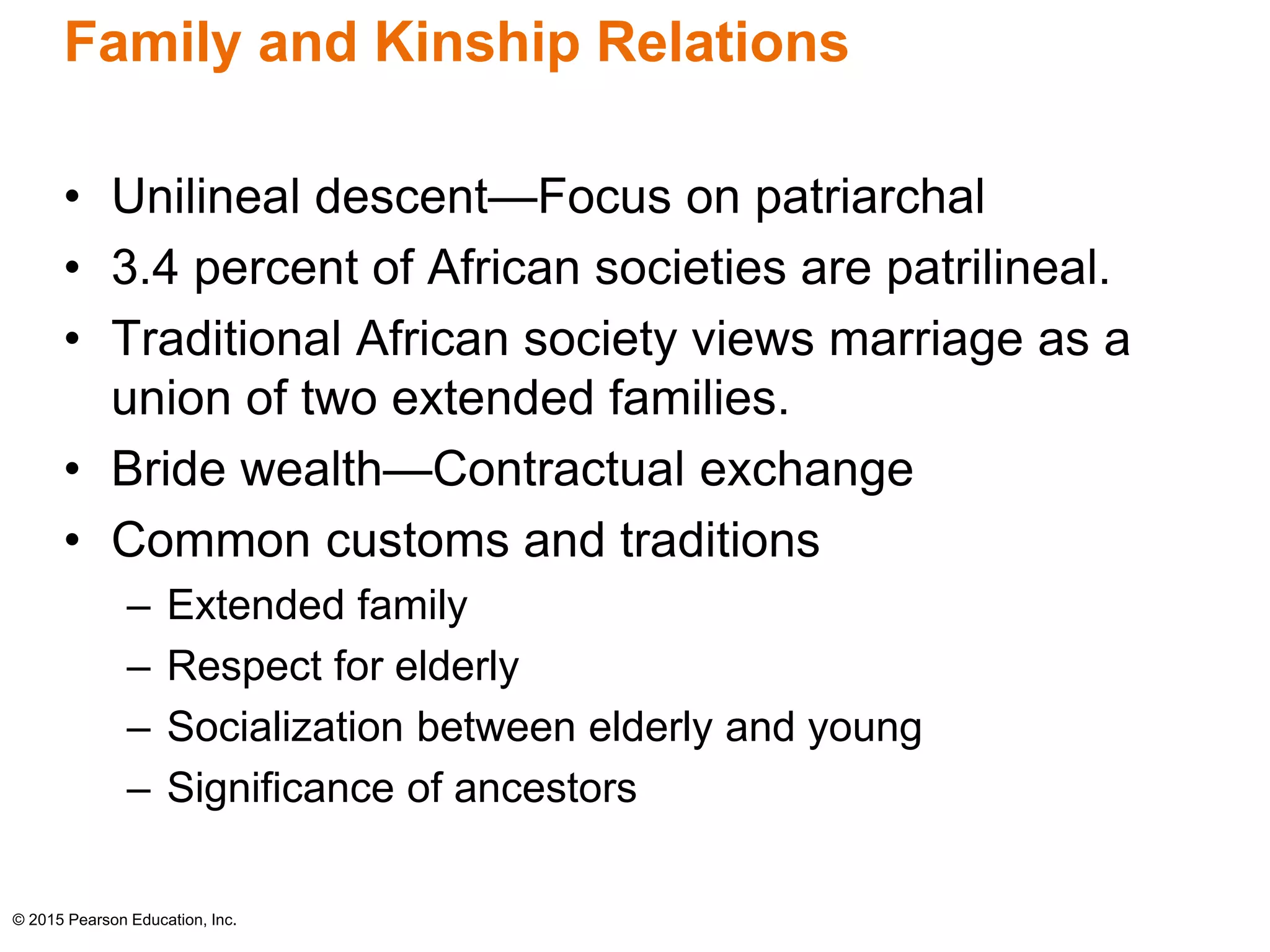 Family and Kinship Relations 
• Unilineal descent—Focus on patriarchal 
• 3.4 percent of African societies are patrilineal. 
• Traditional African society views marriage as a 
union of two extended families. 
• Bride wealth—Contractual exchange 
• Common customs and traditions 
– Extended family 
– Respect for elderly 
– Socialization between elderly and young 
– Significance of ancestors 
© 2015 Pearson Education, Inc. 
 