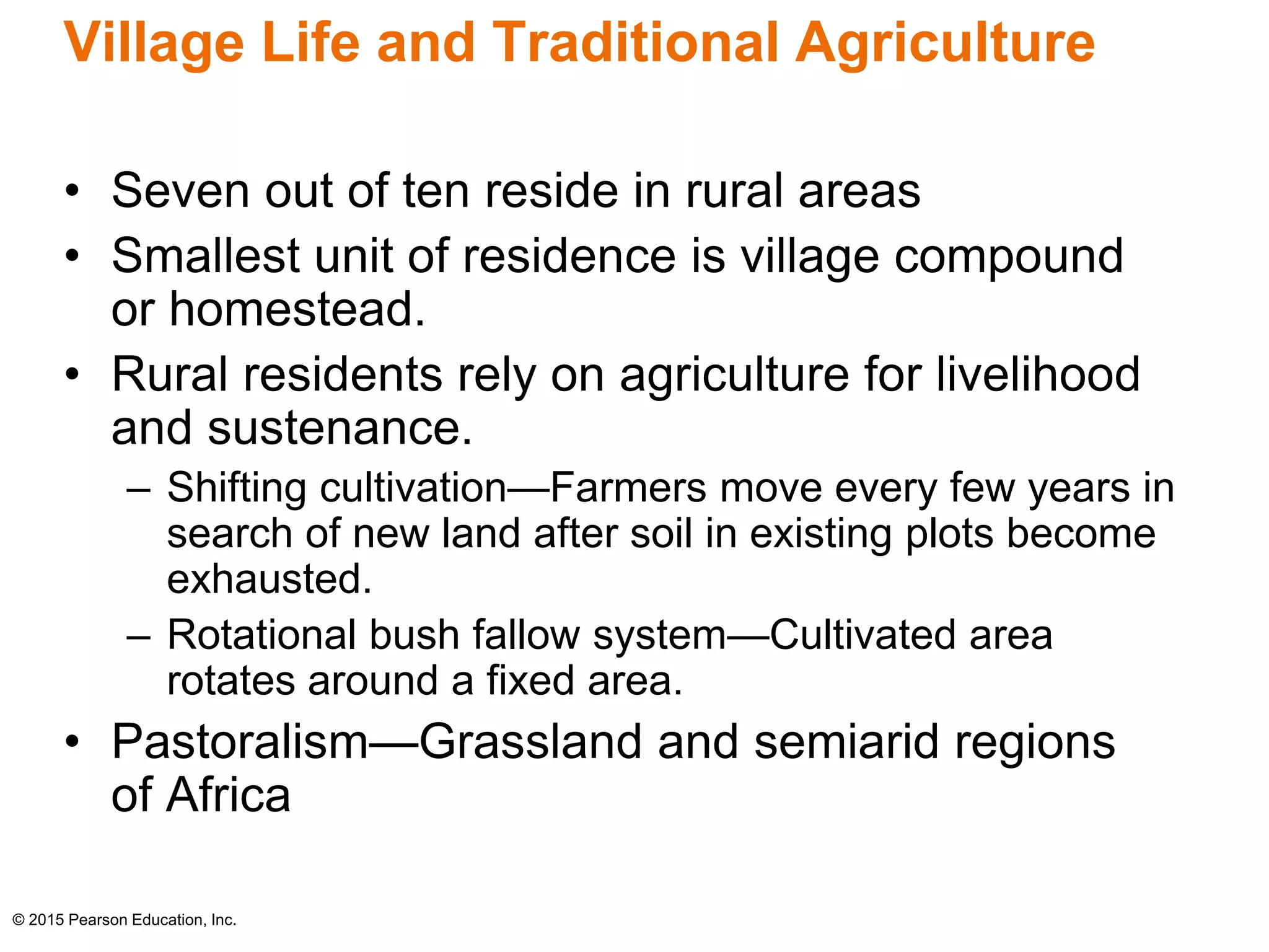 Village Life and Traditional Agriculture 
• Seven out of ten reside in rural areas 
• Smallest unit of residence is village compound 
or homestead. 
• Rural residents rely on agriculture for livelihood 
and sustenance. 
– Shifting cultivation—Farmers move every few years in 
search of new land after soil in existing plots become 
exhausted. 
– Rotational bush fallow system—Cultivated area 
rotates around a fixed area. 
• Pastoralism—Grassland and semiarid regions 
of Africa 
© 2015 Pearson Education, Inc. 
 