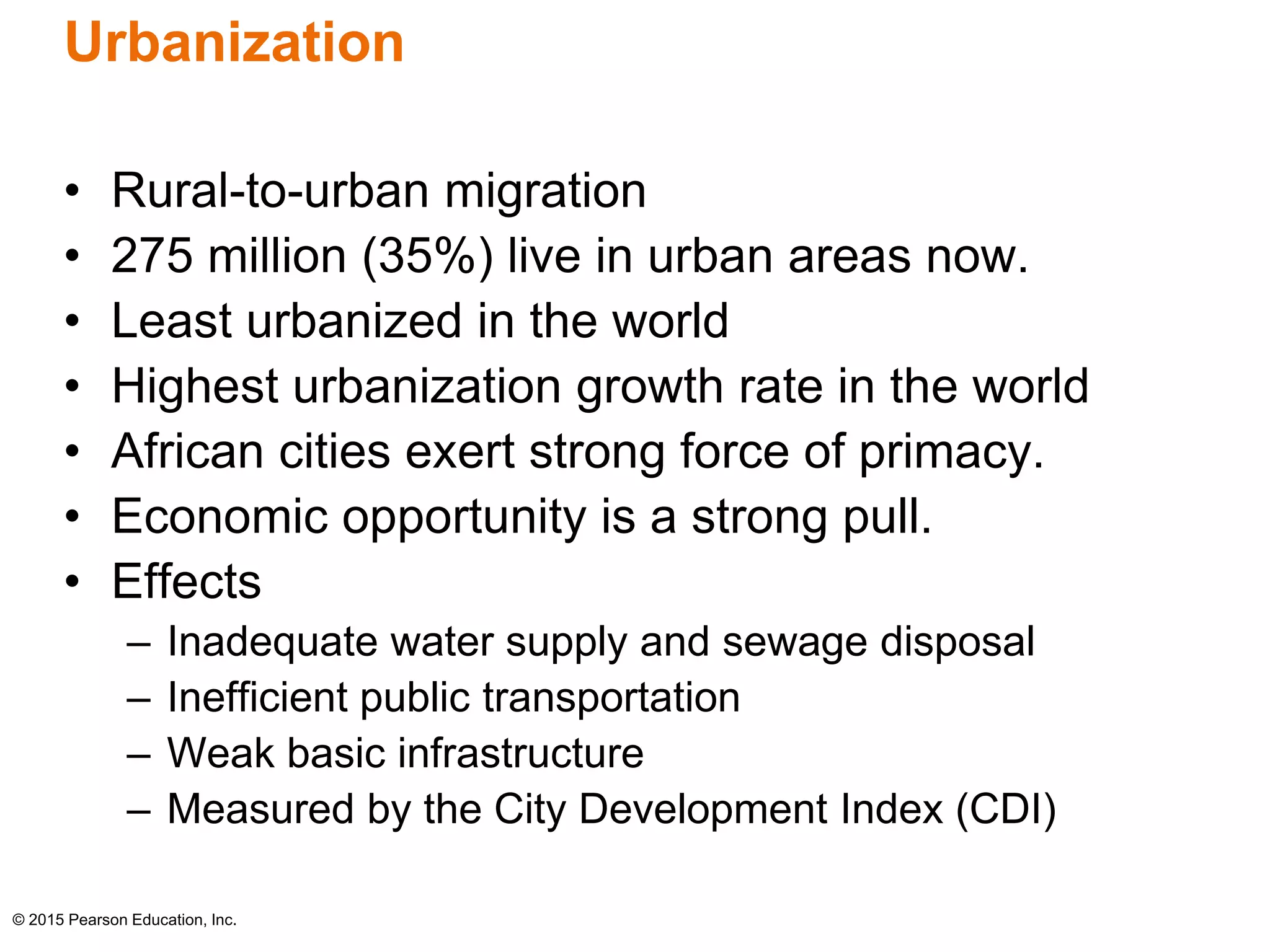 Urbanization 
• Rural-to-urban migration 
• 275 million (35%) live in urban areas now. 
• Least urbanized in the world 
• Highest urbanization growth rate in the world 
• African cities exert strong force of primacy. 
• Economic opportunity is a strong pull. 
• Effects 
– Inadequate water supply and sewage disposal 
– Inefficient public transportation 
– Weak basic infrastructure 
– Measured by the City Development Index (CDI) 
© 2015 Pearson Education, Inc. 
 