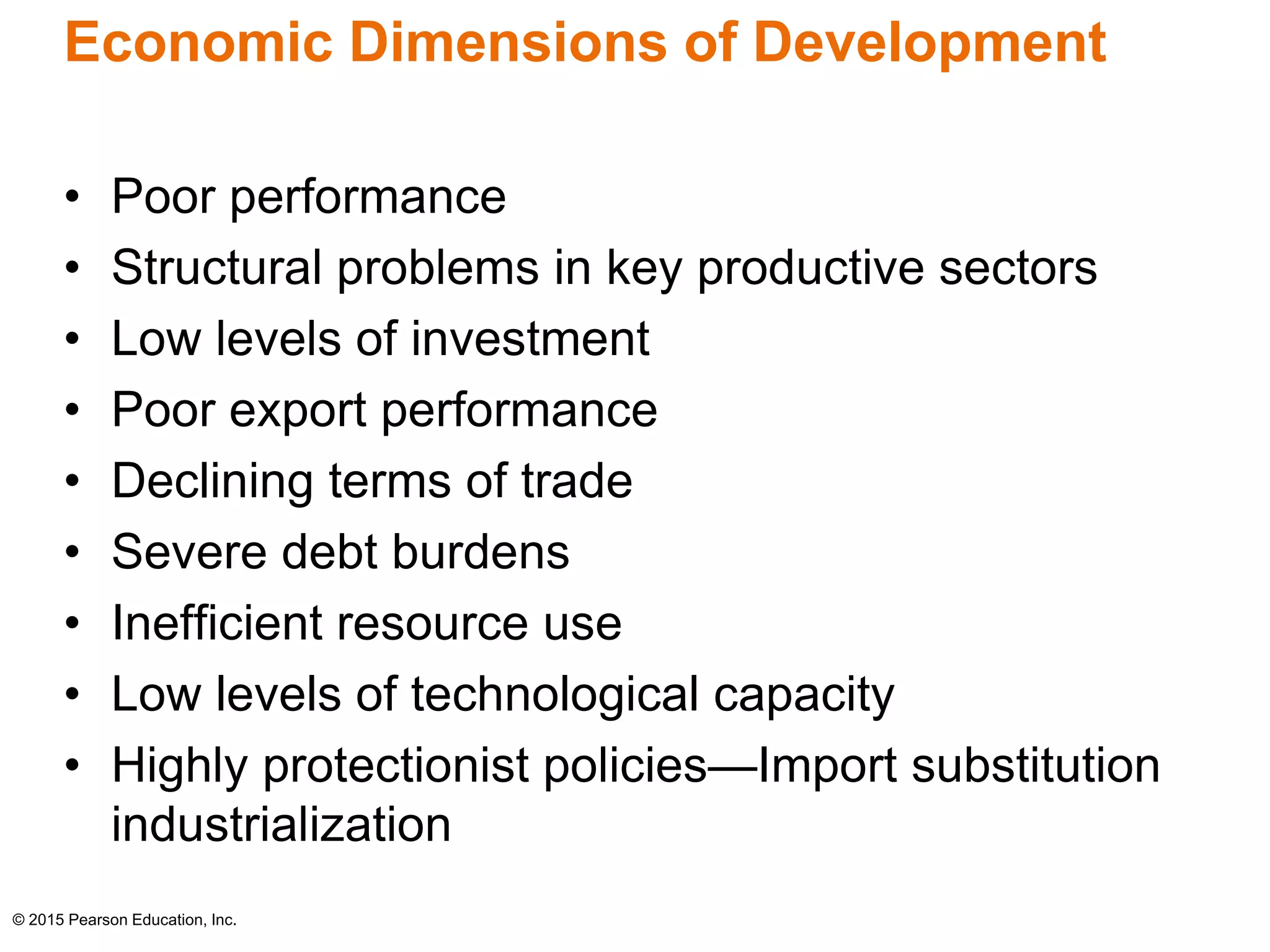 Economic Dimensions of Development 
• Poor performance 
• Structural problems in key productive sectors 
• Low levels of investment 
• Poor export performance 
• Declining terms of trade 
• Severe debt burdens 
• Inefficient resource use 
• Low levels of technological capacity 
• Highly protectionist policies—Import substitution 
industrialization 
© 2015 Pearson Education, Inc. 
 
