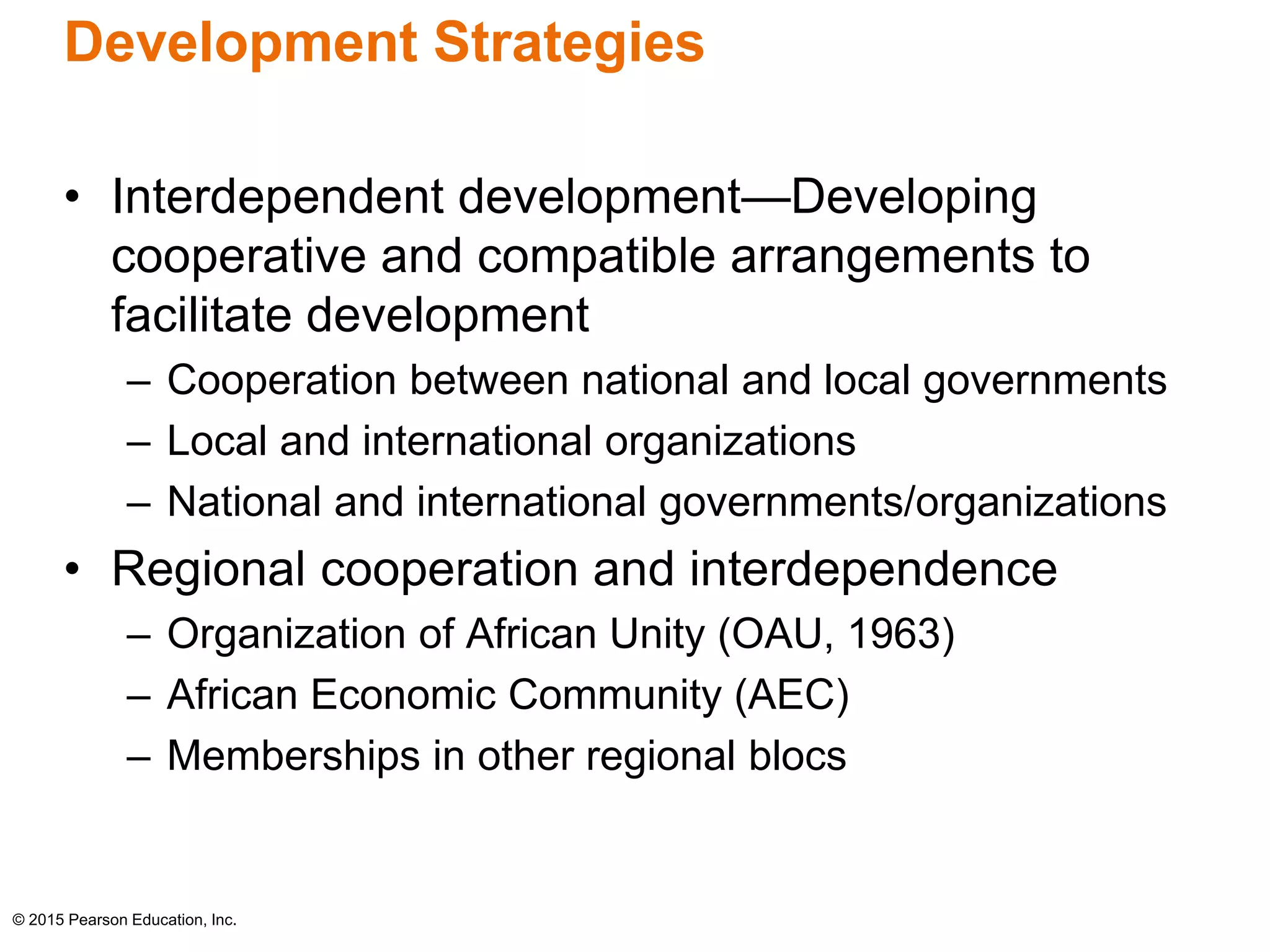 Development Strategies 
• Interdependent development—Developing 
cooperative and compatible arrangements to 
facilitate development 
– Cooperation between national and local governments 
– Local and international organizations 
– National and international governments/organizations 
• Regional cooperation and interdependence 
– Organization of African Unity (OAU, 1963) 
– African Economic Community (AEC) 
– Memberships in other regional blocs 
© 2015 Pearson Education, Inc. 
 