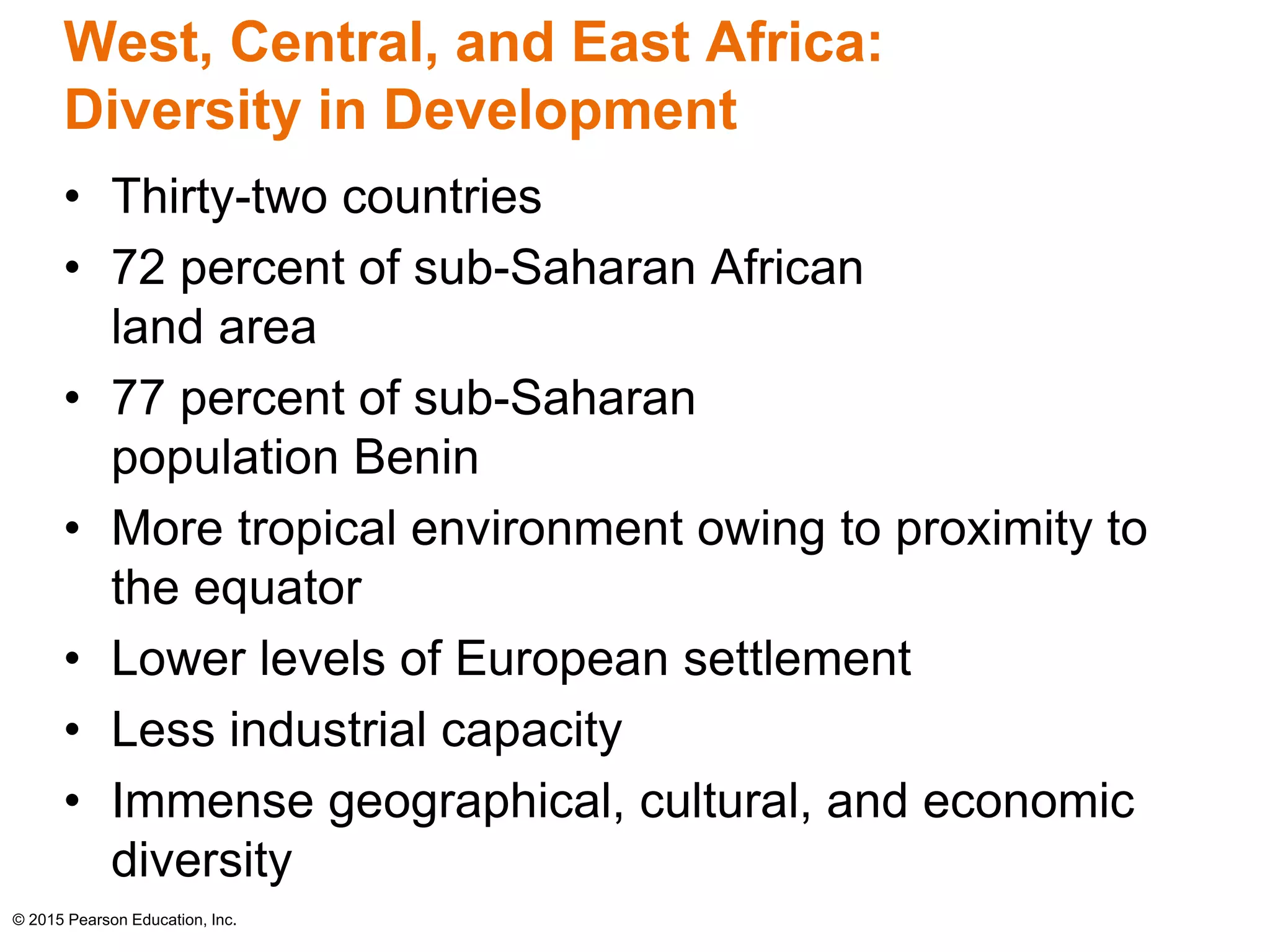 West, Central, and East Africa: 
Diversity in Development 
• Thirty-two countries 
• 72 percent of sub-Saharan African 
land area 
• 77 percent of sub-Saharan 
population Benin 
• More tropical environment owing to proximity to 
the equator 
• Lower levels of European settlement 
• Less industrial capacity 
• Immense geographical, cultural, and economic 
diversity 
© 2015 Pearson Education, Inc. 
 
