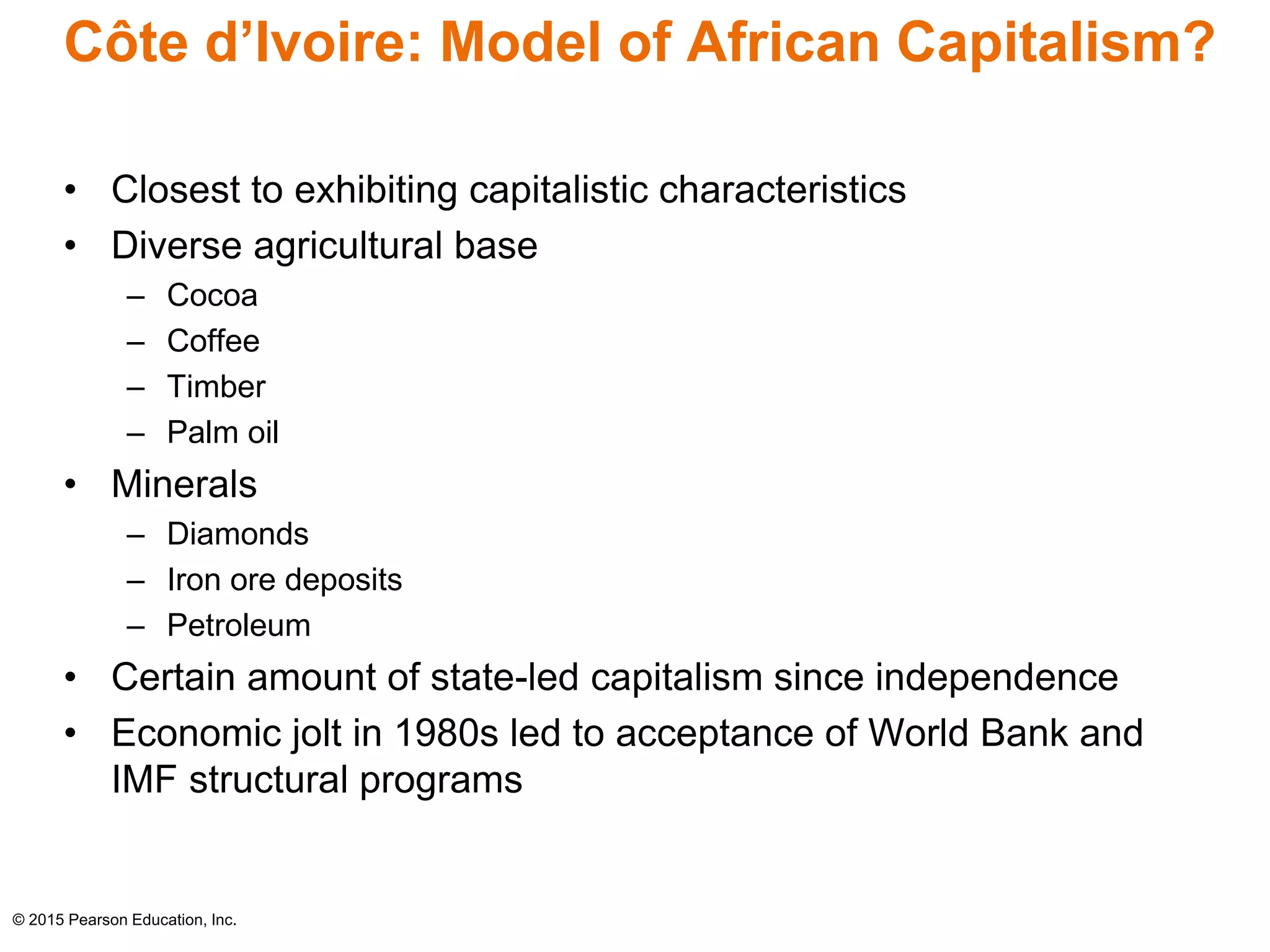 Côte d’Ivoire: Model of African Capitalism? 
• Closest to exhibiting capitalistic characteristics 
• Diverse agricultural base 
– Cocoa 
– Coffee 
– Timber 
– Palm oil 
• Minerals 
– Diamonds 
– Iron ore deposits 
– Petroleum 
• Certain amount of state-led capitalism since independence 
• Economic jolt in 1980s led to acceptance of World Bank and 
IMF structural programs 
© 2015 Pearson Education, Inc. 
 