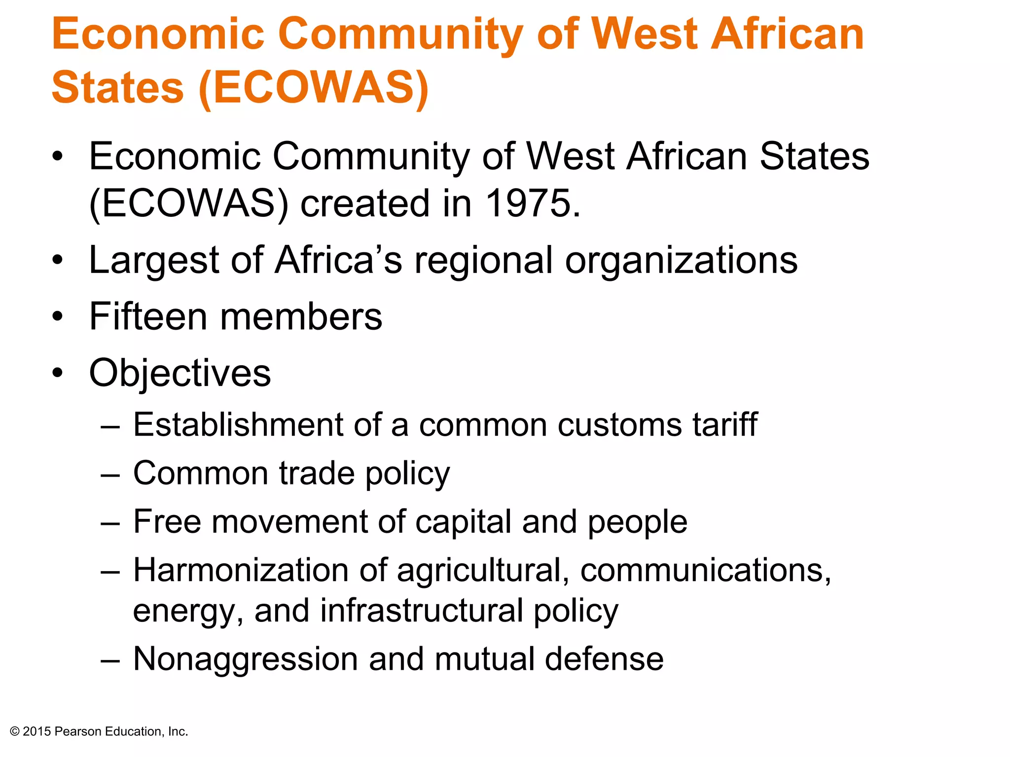 Economic Community of West African 
States (ECOWAS) 
• Economic Community of West African States 
(ECOWAS) created in 1975. 
• Largest of Africa’s regional organizations 
• Fifteen members 
• Objectives 
– Establishment of a common customs tariff 
– Common trade policy 
– Free movement of capital and people 
– Harmonization of agricultural, communications, 
energy, and infrastructural policy 
– Nonaggression and mutual defense 
© 2015 Pearson Education, Inc. 
 
