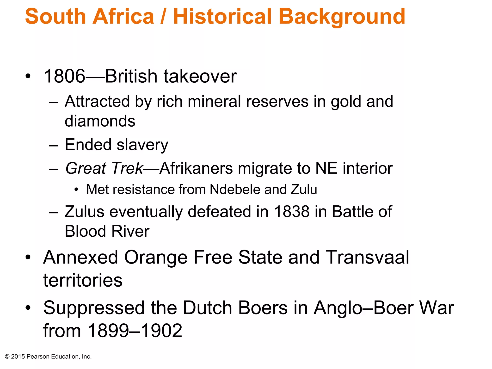 South Africa / Historical Background 
• 1806—British takeover 
– Attracted by rich mineral reserves in gold and 
diamonds 
– Ended slavery 
– Great Trek—Afrikaners migrate to NE interior 
• Met resistance from Ndebele and Zulu 
– Zulus eventually defeated in 1838 in Battle of 
Blood River 
• Annexed Orange Free State and Transvaal 
territories 
• Suppressed the Dutch Boers in Anglo–Boer War 
from 1899–1902 
© 2015 Pearson Education, Inc. 
 