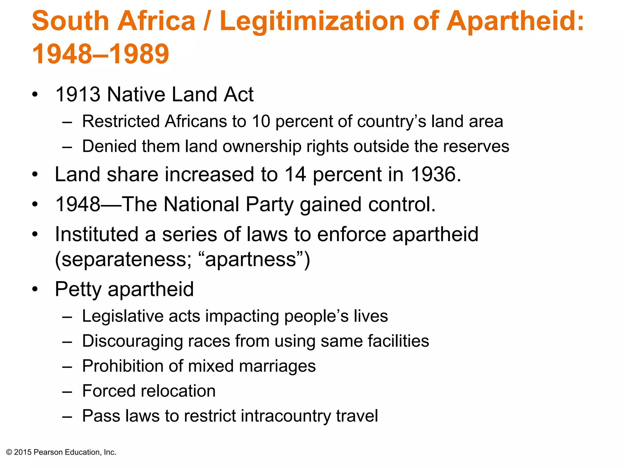 South Africa / Legitimization of Apartheid: 
1948–1989 
• 1913 Native Land Act 
– Restricted Africans to 10 percent of country’s land area 
– Denied them land ownership rights outside the reserves 
• Land share increased to 14 percent in 1936. 
• 1948—The National Party gained control. 
• Instituted a series of laws to enforce apartheid 
(separateness; “apartness”) 
• Petty apartheid 
– Legislative acts impacting people’s lives 
– Discouraging races from using same facilities 
– Prohibition of mixed marriages 
– Forced relocation 
– Pass laws to restrict intracountry travel 
© 2015 Pearson Education, Inc. 
 